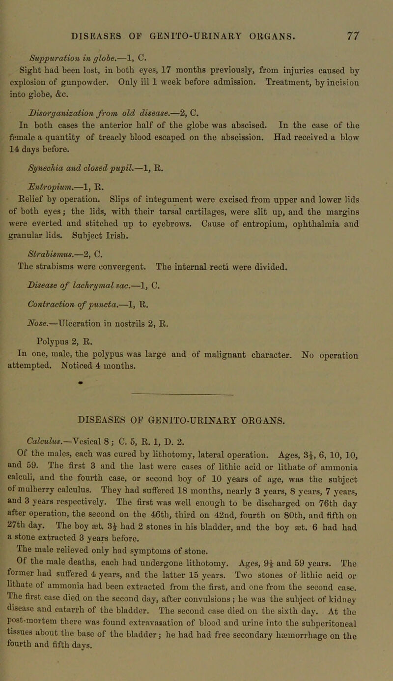 Suppuration in globe.—1, C. Sight had been lost, in both eyes, 17 months previously, from injuries caused by explosion of gunpowder. Only ill 1 week before admission. Treatment, by incision into globe, &c. Disorganization from old disease.—2, C. In both cases the anterior half of the globe was abscised. In the case of the female a quantity of treacly blood escaped on the abscission. Had received a blow 14 days before. Synechia and closed pupil.—1, It. Entropium.—1, It. Relief by operation. Slips of integument were excised from upper and lower lids of both eyes; the lids, with their tarsal cartilages, were slit up, and the margins were everted and stitched up to eyebrows. Cause of entropium, ophthalmia and granular lids. Subject Irish. Strabismus.—2, C. The strabisms were convergent. The internal recti were divided. Disease of lachrymal sac.—1, C. Contraction of puncta.—1, It. Nose.—Ulceration in nostrils 2, R. Polypus 2, R. In one, male, the polypus was large and of malignant character. No operation attempted. Noticed 4 months. DISEASES OF GENITO-URINARY ORGANS. Calculus.—Vesical 8; C. 5, R. 1, D. 2. Of the males, each was cured by lithotomy, lateral operation. Ages, 3J, 6, 10, 10, and 59. The first 3 and the last were cases of lithic acid or lithate of ammonia calculi, and the fourth case, or second boy of 10 years of age, was the subject of mulberry calculus. They had suffered 18 months, nearly 3 years, 8 years, 7 years, and 3 years respectively. The first was well enough to be discharged on 76th day after operation, the second on the 46th, third on 42nd, fourth on 80th, and fifth on 27th day. The boy aet. 3J had 2 stones in his bladder, and the boy aet. 6 had had a stone extracted 3 years before. The male relieved only had symptoms of stone. Of the male deaths, each had undergone lithotomy. Ages, 91 and 59 years. The former had suflered 4 years, and the latter 15 years. Two stones of lithic acid or lithate of ammonia had been extracted from the first, and one from the second case. The first case died on the second day, after convulsions; he was the subject of kidney disease and catarrh of the bladder. The second case died on the sixth day. At the post-mortem there was found extravasation of blood and urine into the subperitoneal tissues about the base of the bladder; he had had free secondary haemorrhage on the fourth and fifth days.