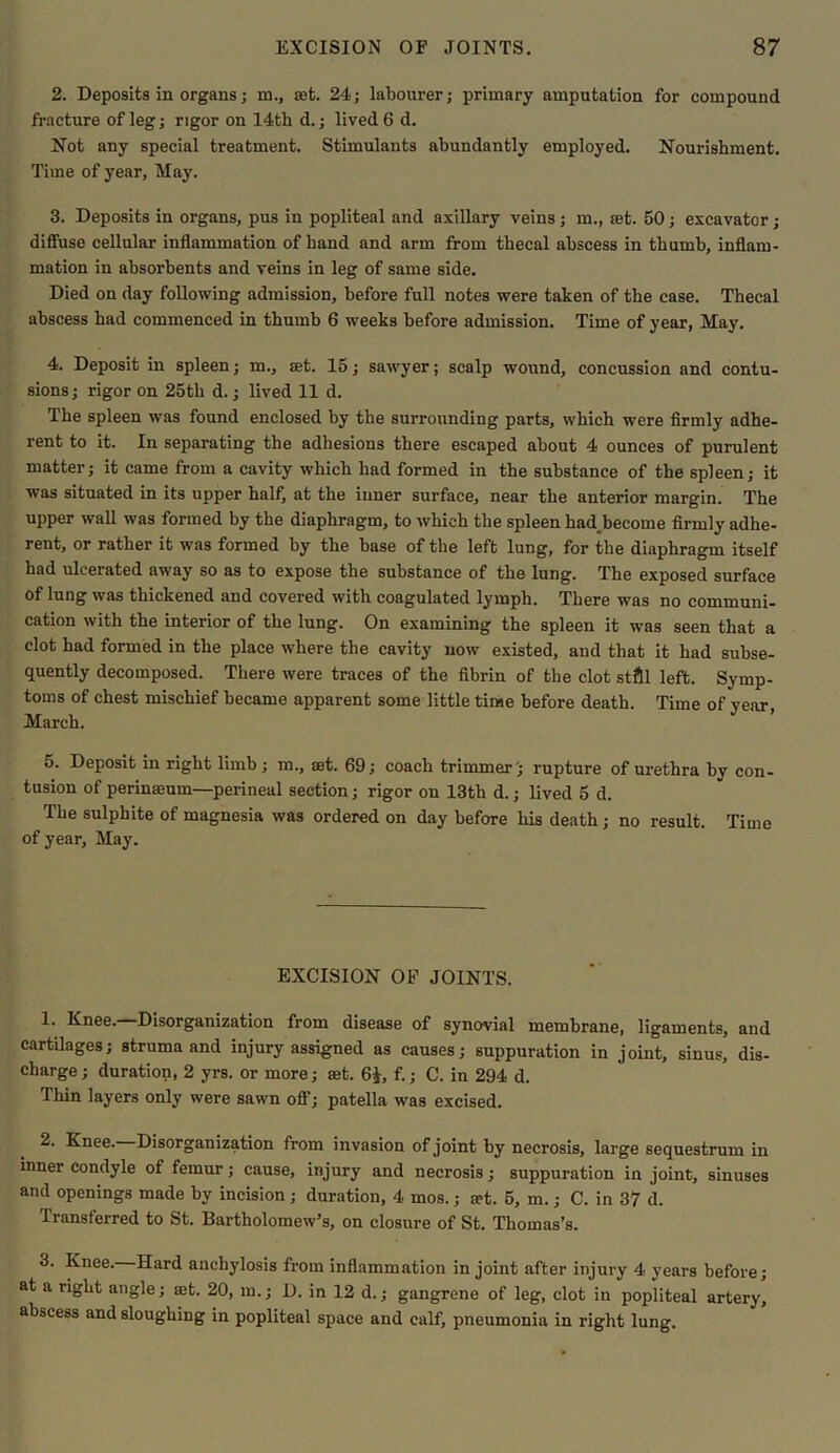 2. Deposits in organs; in., set. 24; labourer; primary amputation for compound fracture of leg; rigor on 14th d.; lived 6 d. Not any special treatment. Stimulants abundantly employed. Nourishment. Time of year. May. 3. Deposits in organs, pus in popliteal and axillary veins ; in., set. 50; excavator; diffuse cellular inflammation of hand and arm from thecal abscess in thumb, inflam- mation in absorbents and veins in leg of same side. Died on day following admission, before full notes were taken of the case. Thecal abscess had commenced in thumb 6 weeks before admission. Time of year, May. 4. Deposit in spleen; in., set. 15; sawyer; scalp wound, concussion and contu- sions ; rigor on 25th d.; lived 11 d. The spleen was found enclosed by the surrounding parts, which were firmly adhe- rent to it. In separating the adhesions there escaped about 4 ounces of purulent matter; it came from a cavity which had formed in the substance of the spleen; it was situated in its upper half, at the inner surface, near the anterior margin. The upper wall was formed by the diaphragm, to which the spleen had^become firmly adhe- rent, or rather it was formed by the base of the left lung, for the diaphragm itself had ulcerated away so as to expose the substance of the lung. The exposed surface of lung was thickened and covered with coagulated lymph. There was no communi- cation with the interior of the lung. On examining the spleen it was seen that a clot had formed in the place where the cavity now existed, and that it had subse- quently decomposed. There were traces of the fibrin of the clot still left. Symp- toms of chest mischief became apparent some little time before death. Time of year, March. 5. Deposit in right limb; m., set. 69; coach trimmer'; rupture of urethra bv con- tusion of perinaeum—perineal section; rigor on 13th d.; lived 5 d. The sulphite of magnesia was ordered on day before his death; no result. Time of year. May. EXCISION OF JOINTS. 1. Knee. Disorganization from disease of synovial membrane, ligaments, and cartilages; struma and injury assigned as causes; suppuration in joint, sinus, dis- charge; duration, 2 yrs. or more; set. 6£, f.; C. in 294 d. Thin layers only were sawn off; patella was excised. 2. Knee. Disorganization from invasion of joint by necrosis, large sequestrum in inner condyle of femur; cause, injury and necrosis; suppuration in joint, sinuses and openings made by incision ; duration, 4 mos.; set. 5, m.; C. in 37 d. Transferred to St. Bartholomew’s, on closure of St. Thomas’s. 3. Knee. Hard anchylosis from inflammation in joint after injury 4 years before; at a right angle; aet. 20, in.; D. in 12 d.; gangrene of leg, clot in popliteal artery, abscess and sloughing in popliteal space and calf, pneumonia in right lung.