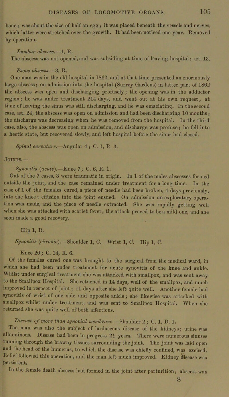 bone; was about the size of half an egg; it was placed beneath the vessels and nerves, which latter were stretched over the growth. It had been noticed one year. Removed by operation. Lumbar abscess.—1, R. The abscess was not opened, and was subsiding at time of leaving hospital; ®t. 13. Psoas abscess.—3, R. One man was in the old hospital in 1862, and at that time presented an enormously large abscess; on admission into the hospital (Surrey Gardens) in latter part of 1862 the abscess was open and discharging profusely; the opening was in the adductor region; he was under treatment 214 days, and went out at his own request; at time of leaving the sinus was still discharging, and he was emaciating. In the second case, set. 24, the abscess was open on admission and had been discharging 10 months; the discharge was decreasing when he was removed from the hospital. In the third case, also, the abscess was open on admission, and discharge was profuse; he fell into a hectic state, but recovered slowly, and left hospital before the sinus had closed. Spinal curvature.—Angular 4 ; C. 1, R, 3. Joints.— Synovitis {acute).—Knee 7; C. 6, R. 1. Out of the 7 cases, 3 were traumatic in origin. In 1 of the males abscesses formed outside the joint, and the case remained under treatment for a long time. In the case of 1 of the females cured, a piece of needle had been broken, 4 days previously, into the knee ; effusion into the joint ensued. On admission an exploratory opera- tion was made, and the piece of needle extracted. She was rapidly getting well when she was attacked with scarlet fever; the attack proved to be a mild one, and she soon made a good recovery. Hip 1, R. Synovitis {chronic).—Shoulder 1, C. Wrist 1, C. Hip 1, 0. Knee 20; C. 14, R. 6. Of the females cured one was brought to the surgical from the medical ward, in which she had been under treatment for acute synovitis of the knee and ankle. Whilst under surgical treatment she was attacked with smallpox, and was sent away to the Smallpox Hospital. She returned in 14 days, well of the smallpox, and much improved in respect of joint; 11 days after she left quite well. Another female had synovitis of wrist of one side and opposite ankle; she likewise was attacked with smallpox whilst under treatment, and was sent to Smallpox Hospital. When she returned she was quite well of both affections. Disease of more than synovial membrane.—Shoulder 2 ; C. 1, D. 1. The man was also the subject of lardaceous disease of the kidneys; urine was albuminous. Disease had been in progress 2£ years. There were numerous sinuses running through the brawny tissues surrounding the joint. The joint was laid open and the head of the humerus, to which the disease was chiefly confined, was excised. Relief followed this operation, and the man left much improved. Kidney disease was persistent. In the female death abscess had formed in the joint after parturition; abscess was 8