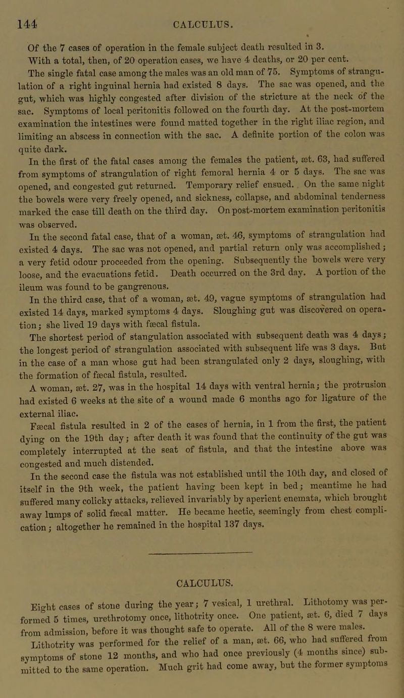 Of the 7 cases of operation in the female subject death resulted in 3. With a total, then, of 20 operation cases, we have 4 deaths, or 20 per cent. The single fatal case among the males was an old man of 75. Symptoms of strangu- lation of a right inguinal hernia had existed 8 days. The sac was opened, and the gut, which was highly congested after division of the stricture at the neck of the sac. Symptoms of local peritonitis followed on the fourth day. At the post-mortem examination the intestines were found matted together in the right iliac region, and limiting an abscess in connection with the sac. A definite portion of the colon was quite dark. In the first of the fatal cases among the females the patient, set. 63, had suffered from symptoms of strangulation of right femoral hernia 4 or 5 days. The sac  as opened, and congested gut returned. Temporary relief ensued. On the same night the bowels were very' freely opened, and sickness, collapse, and abdominal tenderness marked the case till death on the third day. On post-mortem examination peritonitis was observed. In the second fatal case, that of a woman, set. 46, symptoms of strangulation had existed 4 days. The sac was not opened, and partial return only was accomplished; a very fetid odour proceeded from the opening. Subsequently the bowels were very loose, and the evacuations fetid. Death occurred on the 3rd day. A portion of the ileum was found to be gangrenous. In the third case, that of a woman, set. 49, vague symptoms of strangulation had existed 14 days, marked symptoms 4 days. Sloughing gut was discovered on opera- tion; she lived 19 days with faecal fistula. The shortest period of stangulation associated with subsequent death was 4 days; the longest period of strangulation associated with subsequent life was 3 days. But in the case of a man whose gut had been strangulated only 2 days, sloughing, with the formation of fsecal fistula, resulted. A woman, set. 27, was in the hospital 14 days with ventral hernia; the protrusion had existed 6 weeks at the site of a wound made 6 months ago for ligature of the external iliac. Fajcal fistula resulted in 2 of the cases of hernia, in 1 from the first, the patient dying on the 19th day; after death it was found that the continuity of the gut was completely interrupted at the seat of fistula, and that the intestine above was congested and much distended. In the second case the fistula was not established until the 10th day, and closed of itself in the 9th week, the patient having been kept in bed; meantime he had suffered many colicky attacks, relieved invariably by aperient enemata, which brought away lumps of solid fmcal matter. He became hectic, seemingly from chest compli- cation ; altogether he remained in the hospital 137 days. CALCULUS. Eio-ht cases of stoue during the year; 7 vesical, 1 urethral. Lithotomy was per- formed 5 times, urethrotomy once, lithotrity once. One patient, set. 6, died 7 days from admission, before it was thought safe to operate. All of the 8 were males. Lithotrity was performed for the relief of a man, set. 66, who had suffered from symptoms of stone 12 months, and who had once previously (4 months since) sub- mitted to the same operation. Much grit had come away, but the former symptoms