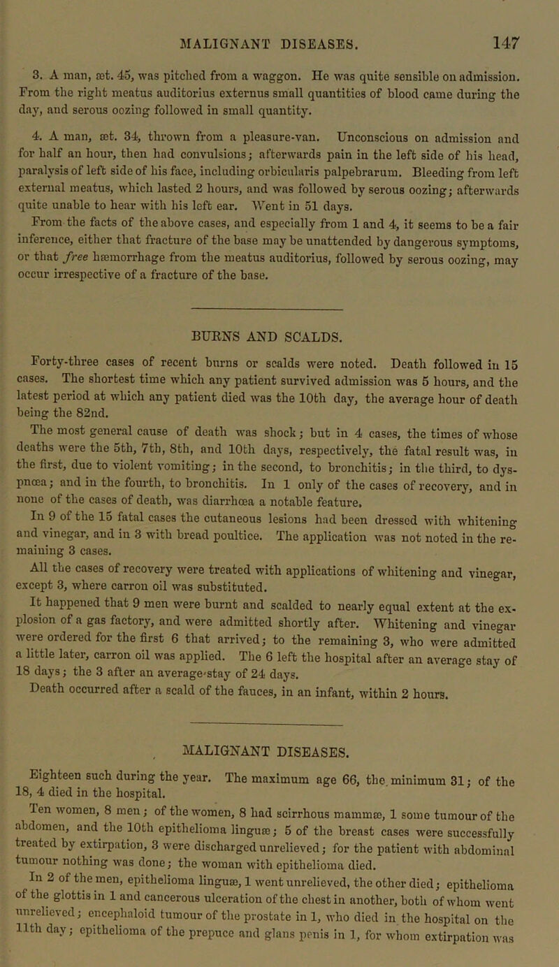 3. A man, rot. 45, was pitched from a waggon. He was quite sensible on admission. From the right meatus auditorius externus small quantities of blood came during the day, and serous oozing followed in small quantity. 4. A man, set. 34, thrown from a pleasure-van. Unconscious on admission and for half an hour, then had convulsions; afterwards pain in the left side of his head, paralysis of left side of his face, including orbicularis palpebrarum. Bleeding from left external meatus, which lasted 2 hours, and was followed by serous oozing; afterwards quite unable to hear with his left ear. Went in 51 days. From the facts of the above cases, and especially from 1 and 4, it seems to be a fair inference, either that fracture of the base may be unattended by dangerous symptoms, or that free haemorrhage from the meatus auditorius, followed by serous oozing, may occur irrespective of a fracture of the base. BURNS AND SCALDS. Forty-three cases of recent burns or scalds were noted. Death followed in 15 cases. The shortest time which any patient survived admission was 5 hours, and the latest period at which any patient died was the 10th day, the average hour of death being the 82nd. The most general cause of death was shock; but in 4 cases, the times of whose deaths were the 5th, 7th, 8th, and lOtli days, respectively, the fatal result was, in the first, due to violent vomiting; in the second, to bronchitis; in the third, to dys- pnoea ; and in the fourth, to bronchitis. In 1 only of the cases of recovery, and in none of the cases of death, was diarrhoea a notable feature. In 9 of the lo fatal cases the cutaneous lesions had been dressed with whitening and vinegar, and in 3 with bread poultice. The application was not noted in the re- maining 3 cases. All the cases of recovery were treated with applications of whitening and vinegar, except 3, where carron oil was substituted. It happened that 9 men were burnt and scalded to nearly equal extent at the ex- plosion of a gas factory, and were admitted shortly after. Whitening and vinegar were ordered for the first 6 that arrived; to the remaining 3, who were admitted a little later, carron oil was applied. The 6 left the hospital after an average stay of 18 days; the 3 after an average-stay of 24 days. Death occurred after a scald of the fauces, in an infant, within 2 hours. MALIGNANT DISEASES. Eighteen such during the year. The maximum age 66, the. minimum 31; of the 18, 4 died in the hospital. len women, 8 men; of the women, 8 had scirrhous mamma;, 1 some tumour of the abdomen, and the 10th epithelioma linguae; 5 of the breast cases were successfully treated by extirpation, 3 were discharged unrelieved; for the patient with abdominal tumour nothing was done; the woman with epithelioma died. In 2 of the men, epithelioma lingua;, 1 went unrelieved, the other died; epithelioma of the glottis in 1 and cancerous ulceration of the chest in another, both of whom went unrelieved; er.cephaloid tumour of the prostate in 1, who died in the hospital on the 11th day; epithelioma of the prepuce and glans penis in I, for whom extirpation was