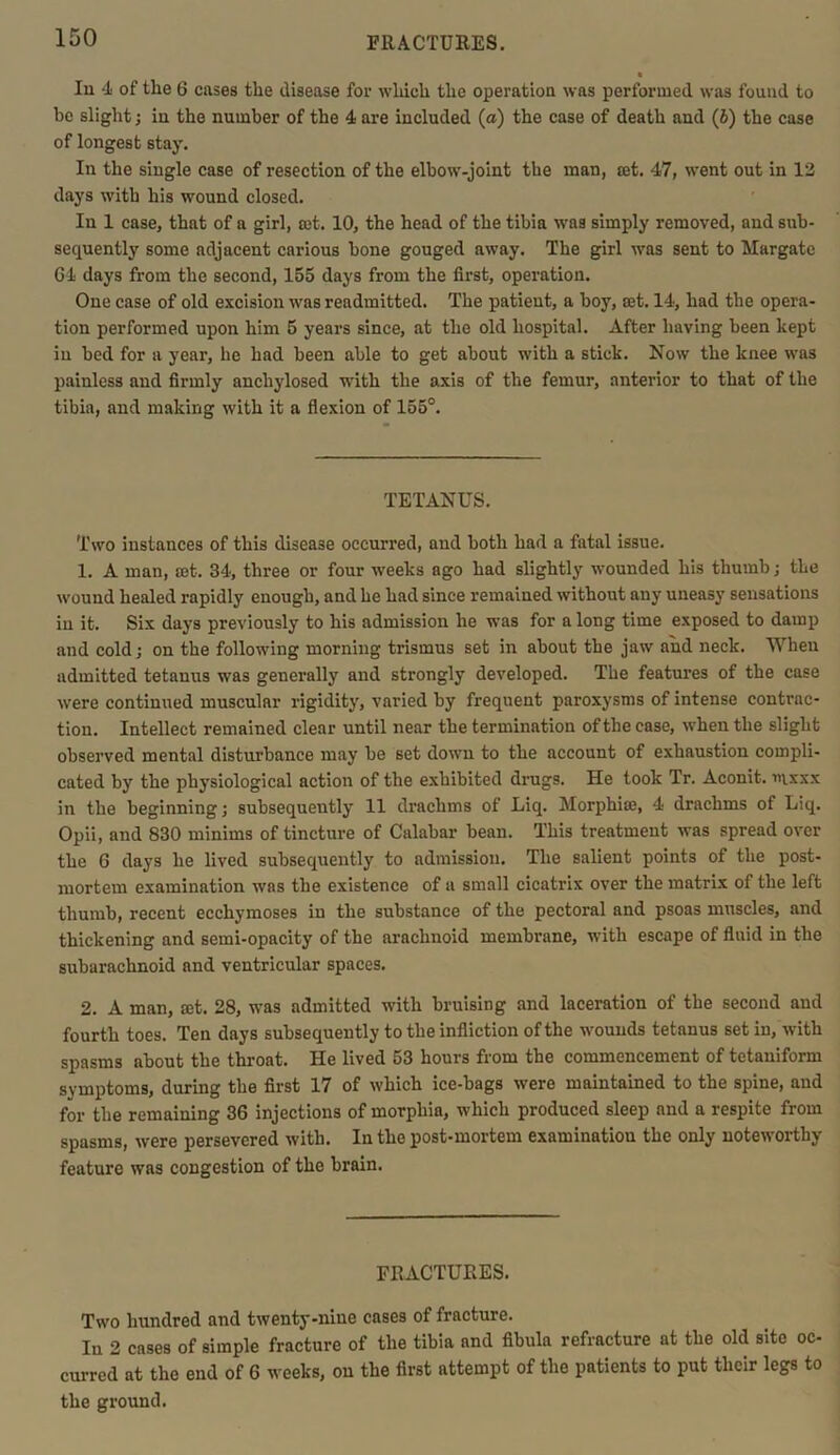 FRACTURES. In 4 of the 6 cases the disease for which the operation was performed was found to be slight; in the number of the 4 are included (a) the case of death and (5) the case of longest stay. In the single case of resection of the elbow-joint the man, set. 47, went out in 12 days with his wound closed. In 1 case, that of a girl, set. 10, the head of the tibia was simply removed, and sub- sequently some adjacent carious bone gouged away. The girl was sent to Margate 64 days from the second, 155 days from the first, operation. One case of old excision was readmitted. The patient, a boy, set. 14, had the opera- tion performed upon him 5 years since, at the old hospital. After having been kept in bed for a year, he had been able to get about with a stick. Now the knee was painless and firmly anchylosed with the axis of the femur, anterior to that of the tibia, and making with it a flexion of 155°. TETANUS. Two instances of this disease occurred, and both had a fatal issue. 1. A man, set. 34, three or four weeks ago had slightly wounded his thumb; the wound healed rapidly enough, and he had since remained without any uneasy sensations in it. Six days previously to his admission he was for a long time exposed to damp and cold; on the following morning trismus set in about the jaw and neck. When admitted tetanus was generally and strongly developed. The features of the case were continued muscular rigidity, varied by frequent paroxysms of intense contrac- tion. Intellect remained clear until near the termination of the case, when the slight observed mental disturbance may be set down to the account of exhaustion compli- cated by the physiological action of the exhibited drugs. He took Tr. Aconit. i>ixxx in the beginning; subsequently 11 drachms of Liq. Morphiae, 4 drachms of Liq. Opii, and 830 minims of tincture of Calabar bean. This treatment was spread over the 6 days he lived subsequently to admission. The salient points of the post- mortem examination was the existence of a small cicatrix over the matrix of the left thumb, recent ecchymoses in the substance of the pectoral and psoas muscles, and thickening and semi-opacity of the arachnoid membrane, with escape of fluid in the subarachnoid and ventricular spaces. 2. A man, mt. 28, was admitted with bruising and laceration of the second and fourth toes. Ten days subsequently to the infliction of the wounds tetanus set in, with spasms about the throat. He lived 53 hours from the commencement of tetaniform symptoms, during the first 17 of which ice-bags were maintained to the spine, aud for the remaining 36 injections of morphia, which produced sleep and a respite from spasms, were persevered with. In the post-mortem examination the only noteworthy feature was congestion of the brain. FRACTURES. Two hundred and twenty-nine cases of fracture. In 2 cases of simple fracture of the tibia and fibula refracture at the old site oc- curred at the end of 6 weeks, on the first attempt of the patients to put their legs to the ground.