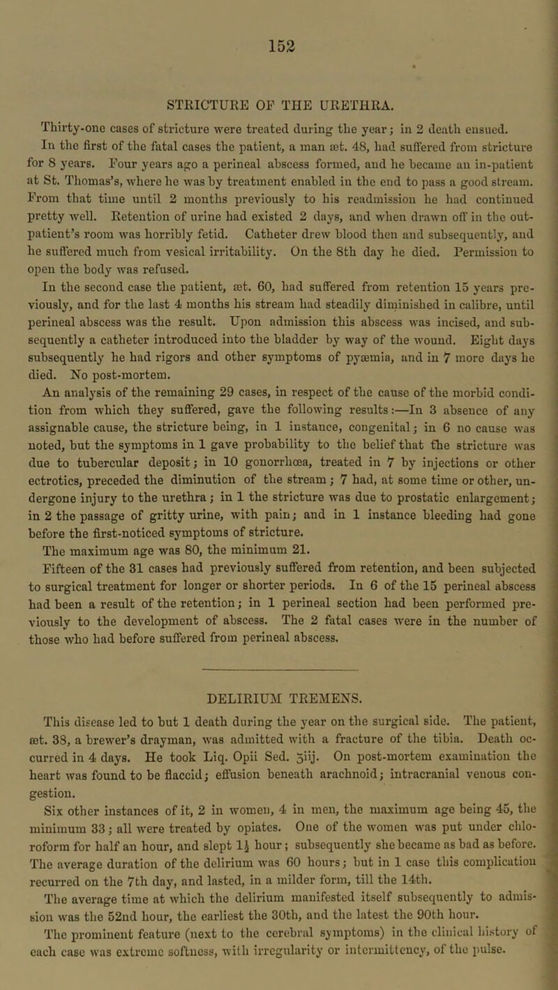 STRICTURE OE THE URETHRA. Thirty-one cases of stricture were treated during the year; in 2 death ensued. In the first of the fatal cases the patient, a man ast. 48, had suffered from stricture for 8 years. Four years ago a perineal abscess formed, and he became an in-patient at St. Thomas’s, where he was by treatment enabled in the end to pass a good stream. From that time until 2 months previously to his readmission he had continued pretty well. Retention of urine had existed 2 days, and when drawn off in the out- patient’s room was horribly fetid. Catheter drew blood then and subsequently, and he suffered much from vesical irritability. On the 8th day he died. Permission to open the body was refused. In the second case the patient, rnt. 60, had suffered from retention 15 years pre- viously, and for the last 4 months his stream had steadily diminished in calibre, until perineal abscess was the result. Upon admission this abscess was incised, and sub- sequently a catheter introduced into the bladder by way of the wound. Eight days subsequently he had rigors and other symptoms of pyaemia, and in 7 more days he died. No post-mortem. An analysis of the remaining 29 cases, in respect of the cause of the morbid condi- tion from which they suffered, gave the following results:—In 3 absence of any assignable cause, the stricture being, in 1 instance, congenital; in 6 no cause was noted, but the symptoms in 1 gave probability to the belief that the stricture was due to tubercular deposit; in 10 gonorrhoea, treated in 7 by injections or other ectrotics, preceded the diminution of the stream ; 7 had, at some time or other, un- dergone injury to the urethra; in 1 the stricture was due to prostatic enlargement; in 2 the passage of gritty urine, with pain; and in 1 instance bleeding had gone before the first-noticed symptoms of stricture. The maximum nge was 80, the minimum 21. Fifteen of the 31 cases had previously suffered from retention, and been subjected to surgical treatment for longer or shorter periods. In 6 of the 15 perineal abscess had been a result of the retention; in 1 perineal section had been performed pre- viously to the development of abscess. The 2 fatal cases were in the number of those who had before suffered from perineal abscess. DELIRIUM TREMENS. This disease led to but 1 death during the year on the surgical side. The patient, set. 38, a brewer’s drayman, was admitted with a fracture of the tibia. Death oc- curred in 4 days. He took Liq. Opii Sed. Jiij. On post-mortem examination the heart was found to be flaccid; effusion beneath arachnoid; intracranial venous con- gestion. Six other instances of it, 2 in women, 4 in men, the maximum age being 45, the minimum 33; all were treated by opiates. One of the women was put under chlo- roform for half an hour, and slept 1J hour; subsequently she became as bad as before. The average duration of the delirium was 60 hours; but in 1 case this complication recurred on the 7th day, and lasted, in a milder form, till the 14th. The average time at which the delirium manifested itself subsequently to admis- sion was the 52nd hour, the earliest the 30th, and the latest the 90th hour. The prominent feature (next to the cerebral symptoms) in tbe clinical history of each case was extreme softness, with irregularity or intcrmittcncy, of the pulse.
