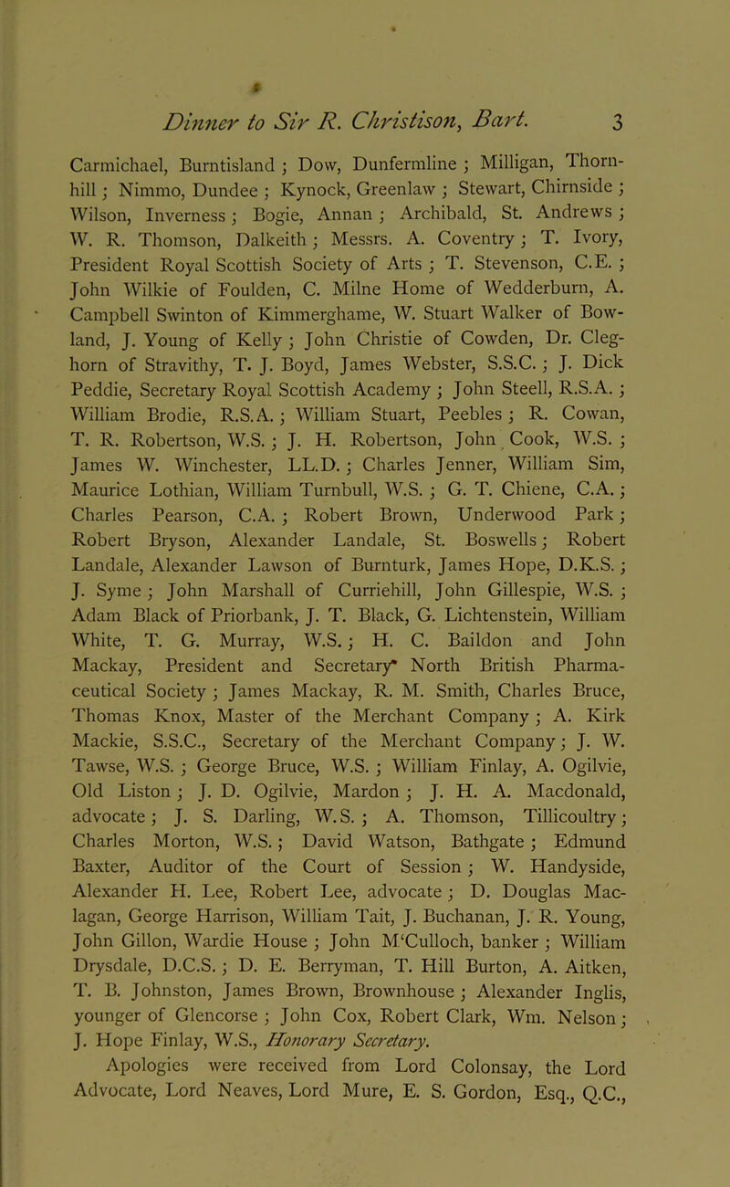 Carmichael, Burntisland ; Dow, Dunfermline ; Milligan, 1 horn- hill ; Nimmo, Dundee ; Kynock, Greenlaw ; Stewart, Chirnside ; Wilson, Inverness; Bogie, Annan; Archibald, St. Andrews ; W. R. Thomson, Dalkeith; Messrs. A. Coventry; T. Ivory, President Royal Scottish Society of Arts ; T. Stevenson, C.E. ; John Wilkie of Foulden, C. Milne Home of Wedderburn, A. Campbell Swinton of Kimmerghame, W. Stuart Walker of Bow- land, J. Young of Kelly ; John Christie of Cowden, Dr. Cleg- horn of Stravithy, T. J. Boyd, James Webster, S.S.C.; J. Dick Peddie, Secretary Royal Scottish Academy ; John Steell, R.S.A.; William Brodie, R.S.A.; William Stuart, Peebles ; R. Cowan, T. R. Robertson, W.S. ; J. H. Robertson, John Cook, W.S. ; James W. Winchester, LL.D. ; Charles Jenner, William Sim, Maurice Lothian, William Turnbull, W.S. ; G. T. Chiene, C.A.; Charles Pearson, C.A. ; Robert Brown, Underwood Park; Robert Bryson, Alexander Landale, St. Boswells; Robert Landale, Alexander Lawson of Burnturk, James Hope, D.K.S.; J. Syme ; John Marshall of Curriehill, John Gillespie, W.S. ; Adam Black of Priorbank, J. T. Black, G. Lichtenstein, William White, T. G. Murray, W.S.; H. C. Baildon and John Mackay, President and Secretary* North British Pharma- ceutical Society ; James Mackay, R. M. Smith, Charles Bruce, Thomas Knox, Master of the Merchant Company ; A. Kirk Mackie, S.S.C., Secretary of the Merchant Company; J. W. Tawse, W.S. ; George Bruce, W.S. ; William Finlay, A. Ogilvie, Old Liston; J. D. Ogilvie, Mardon ; J. H. A. Macdonald, advocate; J. S. Darling, W. S. ; A. Thomson, Tillicoultry; Charles Morton, W.S. ; David Watson, Bathgate ; Edmund Baxter, Auditor of the Court of Session ; W. Handyside, Alexander H. Lee, Robert Lee, advocate ; D. Douglas Mac- lagan, George Harrison, William Tait, J. Buchanan, J. R. Young, John Gillon, Wardie House ; John M'Culloch, banker ; William Drysdale, D.C.S.; D. E. Berryman, T. Hill Burton, A. Aitken, T. B. Johnston, James Brown, Brownhouse ; Alexander Inglis, younger of Glencorse ; John Cox, Robert Clark, Wm. Nelson; J. Hope Finlay, W.S., Ilojiorary Secretary. Apologies were received from Lord Colonsay, the Lord Advocate, Lord Neaves, Lord Mure, E. S. Gordon, Esq., Q.C.,