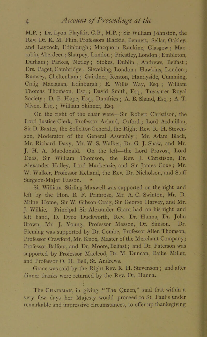 M.P. ; Dr. Lyon Playfair, C.B., M.P.; Sir William Johnston, the Rev. Dr. K. M. Phin, Professors Blackie, Bennett, Sellar, Oakley, and Laycock, Edinburgh; Macquorn Rankine, Glasgow; Mac- robin, Aberdeen; Sharpey, London; Priestley,London; Embleton, Durham; Parkes, Netley; Stokes, Dublin; Andrews, Belfast; Drs. Paget, Cambridge ; Sieveking, London ; Hawkins, London; Rumsey, Cheltenham ; Gairdner, Renton, Handyside, Cumming, Craig Maclagan, Edinburgh; E. Willis Way, Esq. ; William Thomas Thomson, Esq.; David Smith, Esq., Treasurer Royal Society; D. B. Hope, Esq., Dumfries ; A. B. Shand, Esq.; A. T. Niven, Esq. ; William Skinner, Esq. On the right of the chair were—Sir Robert Christison, the Lord Justice-Clerk, Professor Acland, Oxford ; Lord Ardmillan, Sir D. Baxter, the Solicitor-General, the Right Rev. R. PI. Steven- son, Moderator of the General Assembly ; Mr. Adam Black, Mr. Richard Davy, Mr. W. S. Walker, Dr. G. J. Shaw, and Mr. J. H. A. Macdonald. On the left—the Lord Provost, Lord Deas, Sir William Thomson, the Rev. J. Christison, Dr. Alexander Halley, Lord Mackenzie, and Sir James Coxe ; Mr. W. Walker, Professor Kelland, the Rev. Dr. Nicholson, and Staff Surgeon-Major Fasson. * Sir William Stirling-Maxwell was supported on the right and left by the Hon. B. F. Primrose, Mr. A. C. Swinton, Mr. D. Milne Home, Sir W. Gibson-Craig, Sir George Harvey, and Mr. J. Wilkie. Principal Sir Alexander Grant had on his right and left hand, D. Dyce Duckworth, Rev. Dr. Hanna, Dr. John Brown, Mr. J. Young, Professor Masson, Dr. Simson. Dr. Fleming was supported by Dr. Combe, Professor Allen Thomson, Professor Crawford, Mr. Knox, Master of the Merchant Company; Professor Balfour, and Dr. Moore, Belfast; and Dr. Paterson was supported by Professor Macleod, Dr. M. Duncan, Bailie Miller, and Professor O. H. Bell, St. Andrews. Grace was said by the Right Rev. R. H. Stevenson ; and after dinner thanks were returned by the Rev. Dr. Hanna. The Chairman, in giving “ The Queen,” said that within a very few days her Majesty would proceed to St. Paul’s under remarkable and impressive circumstances, to offer up thanksgiving