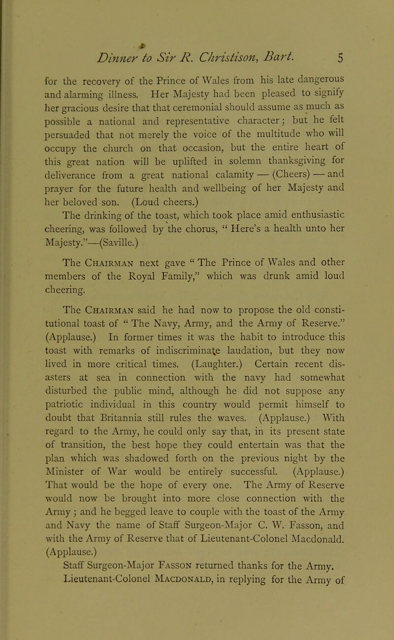 for the recovery of the Prince of Wales from his late dangerous and alarming illness. Her Majesty had been pleased to signify her gracious desire that that ceremonial should assume as much as possible a national and representative character; but he felt persuaded that not merely the voice of the multitude who will occupy the church on that occasion, but the entire heart of this great nation will be uplifted in solemn thanksgiving for deliverance from a great national calamity — (Cheers) — and prayer for the future health and wellbeing of her Majesty and her beloved son. (Loud cheers.) The drinking of the toast, which took place amid enthusiastic cheering, was followed by the chorus, “ Here’s a health unto her Maj esty. ”—(Saville.) The Chairman next gave “ The Prince of Wales and other members of the Royal Family,” which was drunk amid loud cheering. The Chairman said he had now to propose the old consti- tutional toast of “ The Navy, Army, and the Army of Reserve.” (Applause.) In former times it was the habit to introduce this toast with remarks of indiscriminate laudation, but they now lived in more critical times. (Laughter.) Certain recent dis- asters at sea in connection with the navy had somewhat disturbed the public mind, although he did not suppose any patriotic individual in this country would permit himself to doubt that Britannia still rules the waves. (Applause.) With regard to the Army, he could only say that, in its present state of transition, the best hope they could entertain was that the plan which was shadowed forth on the previous night by the Minister of War would be entirely successful. (Applause.) That would be the hope of every one. The Army of Reserve would now be brought into more close connection with the Army ; and he begged leave to couple with the toast of the Army and Navy the name of Staff Surgeon-Major C. W. Fasson, and with the Army of Reserve that of Lieutenant-Colonel Macdonald. (Applause.) Staff Surgeon-Major Fasson returned thanks for the Army. Lieutenant-Colonel Macdonald, in replying for the Army of