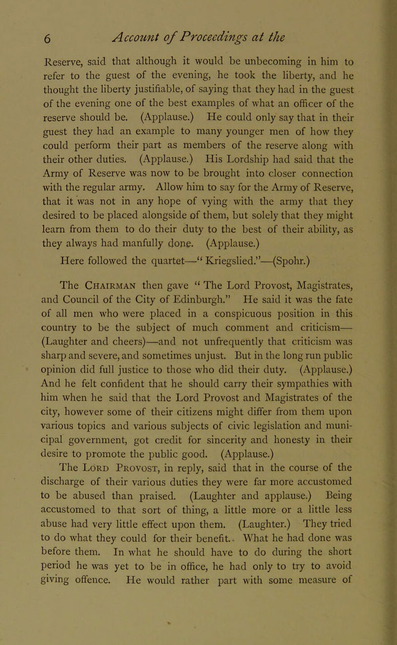Reserve, said that although it would be unbecoming in him to refer to the guest of the evening, he took the liberty, and he thought the liberty justifiable, of saying that they had in the guest of the evening one of the best examples of what an officer of the reserve should be. (Applause.) He could only say that in their guest they had an example to many younger men of how they could perform their part as members of the reserve along with their other duties. (Applause.) His Lordship had said that the Army of Reserve was now to be brought into closer connection with the regular army. Allow him to say for the Army of Reserve, that it was not in any hope of vying with the army that they desired to be placed alongside of them, but solely that they might learn from them to do their duty to the best of their ability, as they always had manfully done. (Applause.) Here followed the quartet—“ Kriegslied.”—(Spohr.) The Chairman then gave “ The Lord Provost, Magistrates, and Council of the City of Edinburgh.” He said it was the fate of all men who were placed in a conspicuous position in this country to be the subject of much comment and criticism— (Laughter and cheers)—and not unfrequently that criticism was sharp and severe, and sometimes unjust. But in the long run public opinion did full justice to those who did their duty. (Applause.) And he felt confident that he should carry their sympathies with him when he said that the Lord Provost and Magistrates of the city, however some of their citizens might differ from them upon various topics and various subjects of civic legislation and muni- cipal government, got credit for sincerity and honesty in their desire to promote the public good. (Applause.) The Lord Provost, in reply, said that in the course of the discharge of their various duties they were far more accustomed to be abused than praised. (Laughter and applause.) Being accustomed to that sort of thing, a little more or a little less abuse had very little effect upon them. (Laughter.) They tried to do what they could for their benefit.- What he had done was before them. In what he should have to do during the short period he was yet to be in office, he had only to try to avoid giving offence. Lie would rather part with some measure of