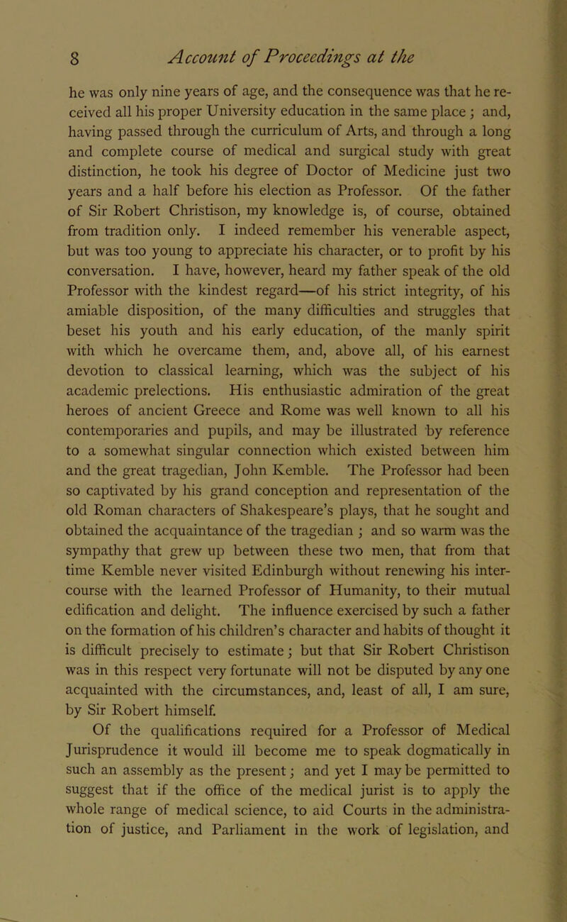 he was only nine years of age, and the consequence was that he re- ceived all his proper University education in the same place ; and, having passed through the curriculum of Arts, and through a long and complete course of medical and surgical study with great distinction, he took his degree of Doctor of Medicine just two years and a half before his election as Professor. Of the father of Sir Robert Christison, my knowledge is, of course, obtained from tradition only. I indeed remember his venerable aspect, but was too young to appreciate his character, or to profit by his conversation. I have, however, heard my father speak of the old Professor with the kindest regard—of his strict integrity, of his amiable disposition, of the many difficulties and struggles that beset his youth and his early education, of the manly spirit with which he overcame them, and, above all, of his earnest devotion to classical learning, which was the subject of his academic prelections. His enthusiastic admiration of the great heroes of ancient Greece and Rome was well known to all his contemporaries and pupils, and may be illustrated by reference to a somewhat singular connection which existed between him and the great tragedian, John Kemble. The Professor had been so captivated by his grand conception and representation of the old Roman characters of Shakespeare’s plays, that he sought and obtained the acquaintance of the tragedian ; and so warm was the sympathy that grew up between these two men, that from that time Kemble never visited Edinburgh without renewing his inter- course with the learned Professor of Humanity, to their mutual edification and delight. The influence exercised by such a father on the formation of his children’s character and habits of thought it is difficult precisely to estimate; but that Sir Robert Christison was in this respect very fortunate will not be disputed by any one acquainted with the circumstances, and, least of all, I am sure, by Sir Robert himself. Of the qualifications required for a Professor of Medical Jurisprudence it would ill become me to speak dogmatically in such an assembly as the present; and yet I may be permitted to suggest that if the office of the medical jurist is to apply the whole range of medical science, to aid Courts in the administra- tion of justice, and Parliament in the work of legislation, and