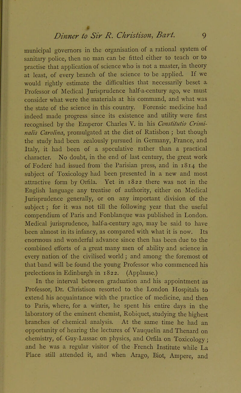 9 municipal governors in the organisation of a rational system of sanitary police, then no man can be fitted either to teach or to practise that application of science who is not a master, in theory at least, of every branch of the science to be applied. If we would rightly estimate the difficulties that necessarily beset a Professor of Medical Jurisprudence half-a-century ago, we must consider what were the materials at his command, and what was the state of the science in this country. Forensic medicine had indeed made progress since its existence and utility were first recognised by the Emperor Charles V. in his Constitutio Crimi- nalis Carolina, promulgated at the diet of Ratisbon ; but though the study had been zealously pursued in Germany, France, and Italy, it had been of a speculative rather than a practical character. No doubt, in the end of last century, the great work of Fodere had issued from the Parisian press, and in 1814 the subject of Toxicology had been presented in a new and most attractive form by Oifila. Yet in 1822 there was not in the English language any treatise of authority, either on Medical Jurisprudence generally, or on any important division of the subject; for it was not till the following year that the useful compendium of Paris and Fonblanque was published in London. Medical jurisprudence, half-a-century ago, may be said to have been almost in its infancy, as compared with what it is now. Its enormous and wonderful advance since then has been due to the combined efforts of a great many men of ability and science in every nation of the civilised world ; and among the foremost of that band will be found the young Professor who commenced his prelections in Edinburgh in 1822. (Applause.) In the interval between graduation and his appointment as Professor, Dr. Christison resorted to the London Hospitals to extend his acquaintance with the practice of medicine, and then to Paris, where, for a winter, he spent his entire days in the laboratory of the eminent chemist, Robiquet, studying the highest branches of chemical analysis. At the same time he had an opportunity of hearing the lectures of Yauquelin and Thenard on chemistry, of Guy-Lussac on physics, and Orfila on Toxicology; and he was a regular visitor of the French Institute while La Place still attended it, and when Arago, Biot, Ampere, and