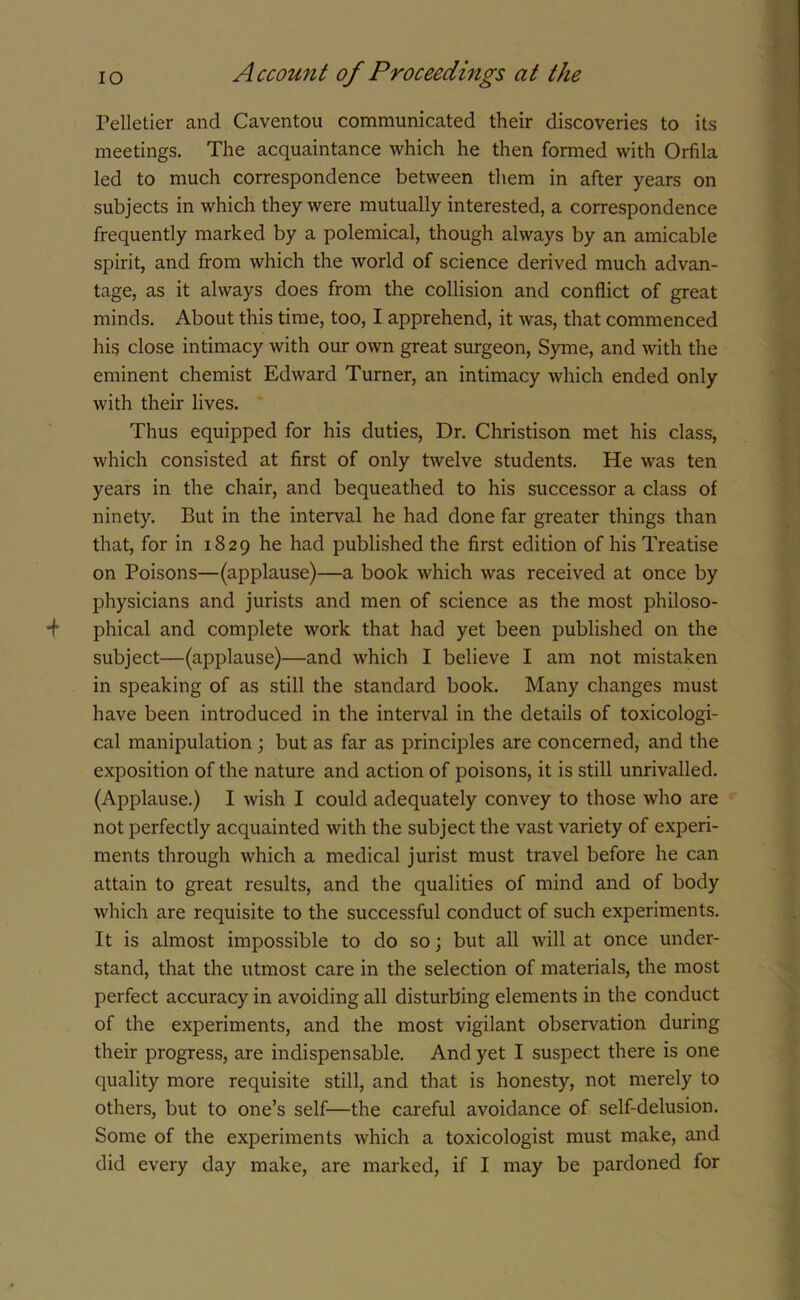 Pelletier and Caventou communicated their discoveries to its meetings. The acquaintance which he then formed with Orfila led to much correspondence between them in after years on subjects in which they were mutually interested, a correspondence frequently marked by a polemical, though always by an amicable spirit, and from which the world of science derived much advan- tage, as it always does from the collision and conflict of great minds. About this time, too, I apprehend, it was, that commenced his close intimacy with our own great surgeon, Syme, and with the eminent chemist Edward Turner, an intimacy which ended only with their lives. Thus equipped for his duties, Dr. Christison met his class, which consisted at first of only twelve students. He was ten years in the chair, and bequeathed to his successor a class of ninety. But in the interval he had done far greater things than that, for in 1829 he had published the first edition of his Treatise on Poisons—(applause)—a book which was received at once by physicians and jurists and men of science as the most philoso- *f phical and complete work that had yet been published on the subject—(applause)—and which I believe I am not mistaken in speaking of as still the standard book. Many changes must have been introduced in the interval in the details of toxicologi- cal manipulation ; but as far as principles are concerned, and the exposition of the nature and action of poisons, it is still unrivalled. (Applause.) I wish I could adequately convey to those who are not perfectly acquainted with the subject the vast variety of experi- ments through which a medical jurist must travel before he can attain to great results, and the qualities of mind and of body which are requisite to the successful conduct of such experiments. It is almost impossible to do so; but all will at once under- stand, that the utmost care in the selection of materials, the most perfect accuracy in avoiding all disturbing elements in the conduct of the experiments, and the most vigilant observation during their progress, are indispensable. And yet I suspect there is one quality more requisite still, and that is honesty, not merely to others, but to one’s self—the careful avoidance of self-delusion. Some of the experiments which a toxicologist must make, and did every day make, are marked, if I may be pardoned for