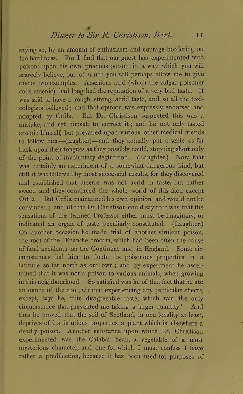 Dinner to Sir R. Christison, Bart. 11 saying so, by an amount of enthusiasm and courage bordering on foolhardiness. For I find that our guest has experimented with poisons upon his own precious person in a way which you will scarcely believe, but of which you will perhaps allow me to give one or two examples. Arsenious acid (which the vulgar poisoner calls arsenic) had long had the reputation of a very bad taste. It was said to have a rough, strong, acrid taste, and so all the toxi- cologists believed; and that opinion was expressly endorsed and adopted by Orfila. But Dr. Christison suspected this was a mistake, and set himself to correct it; and he not only tasted arsenic himself, but prevailed upon various other medical friends to follow him—(laughter)—and they actually put arsenic as far back upon their tongues as they possibly could, stopping short only of the point of involuntary deglutition. (Laughter.) Now, that was certainly an experiment of a somewhat dangerous kind, but still it was followed by most successful results, for they discovered and established that arsenic was not acrid in taste, but rather sweet, and they convinced the whole world of this fact, except Orfila. But Orfila maintained his own opinion, and would not be convinced ; and all that Dr. Christison could say to it was that the sensations of the learned Professor either must be imaginary, or indicated an organ of taste peculiarly constituted. (Laughter.) On another occasion he made trial of another virulent poison, the root of the CEnanthe crocata, which had been often the cause of fatal accidents on the Continent and in England. Some cir- cumstances led him to doubt its poisonous properties in a latitude so far north as our own; and by experiment he ascer- tained that it was not a poison to various animals, when growing in this neighbourhood. So satisfied was he of that fact that he ate an ounce of the root, without experiencing any particular effects, except, says he, “its disagreeable taste, which was the only circumstance that prevented me taking a larger quantity.” And thus he proved that the soil of Scotland, in one locality at least, deprives of its injurious properties a plant which is elsewhere a deadly poison. Another substance upon which Dr. Christison experimented was the Calabar bean, a vegetable of a most mysterious character, and one for which I must confess I have rather a predilection, because it has been used for purposes of