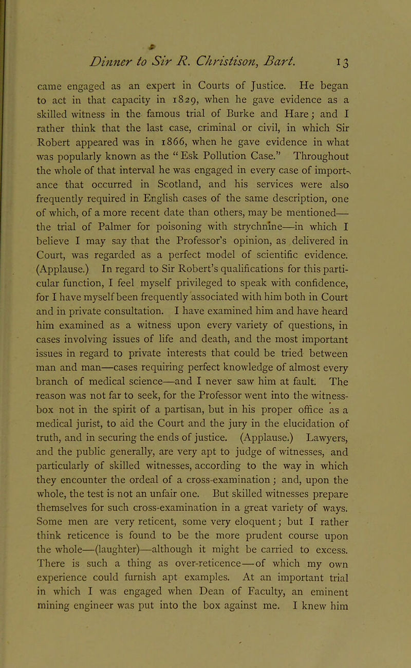 came engaged as an expert in Courts of Justice. He began to act in that capacity in 1829, when he gave evidence as a skilled witness in the famous trial of Burke and Hare; and I rather think that the last case, criminal or civil, in which Sir Robert appeared was in 1866, when he gave evidence in what was popularly known as the “ Esk Pollution Case.” Throughout the whole of that interval he was engaged in every case of imports ance that occurred in Scotland, and his services were also frequently required in English cases of the same description, one of which, of a more recent date than others, may be mentioned— the trial of Palmer for poisoning with strychnine—in which I believe I may say that the Professor’s opinion, as delivered in Court, was regarded as a perfect model of scientific evidence. (Applause.) In regard to Sir Robert’s qualifications for this parti- cular function, I feel myself privileged to speak with confidence, for I have myself been frequently associated with him both in Court and in private consultation. I have examined him and have heard him examined as a witness upon every variety of questions, in cases involving issues of life and death, and the most important issues in regard to private interests that could be tried between man and man—cases requiring perfect knowledge of almost every branch of medical science—and I never saw him at fault. The reason was not far to seek, for the Professor went into the witness- box not in the spirit of a partisan, but in his proper office as a medical jurist, to aid the Court and the jury in the elucidation of truth, and in securing the ends of justice. (Applause.) Lawyers, and the public generally, are very apt to judge of witnesses, and particularly of skilled witnesses, according to the way in which they encounter the ordeal of a cross-examination; and, upon the whole, the test is not an unfair one. But skilled witnesses prepare themselves for such cross-examination in a great variety of ways. Some men are very reticent, some very eloquent; but I rather think reticence is found to be the more prudent course upon the whole—(laughter)—although it might be carried to excess. There is such a thing as over-reticence—of which my own experience could furnish apt examples. At an important trial in which I was engaged when Dean of Faculty, an eminent mining engineer was put into the box against me. I knew him