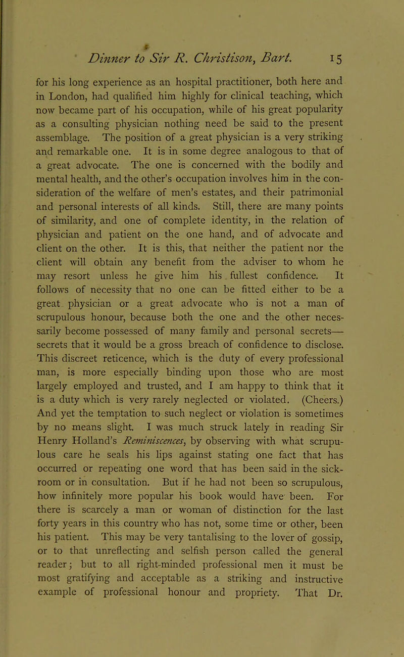 for his long experience as an hospital practitioner, both here and in London, had qualified him highly for clinical teaching, which now became part of his occupation, while of his great popularity as a consulting physician nothing need be said to the present assemblage. The position of a great physician is a very striking and remarkable one. It is in some degree analogous to that of a great advocate. The one is concerned with the bodily and mental health, and the other’s occupation involves him in the con- sideration of the welfare of men’s estates, and their patrimonial and personal interests of all kinds. Still, there are many points of similarity, and one of complete identity, in the relation of physician and patient on the one hand, and of advocate and client on the other. It is this, that neither the patient nor the client will obtain any benefit from the adviser to whom he may resort unless he give him his fullest confidence. It follows of necessity that no one can be fitted either to be a great physician or a great advocate who is not a man of scrupulous honour, because both the one and the other neces- sarily become possessed of many family and personal secrets— secrets that it would be a gross breach of confidence to disclose. This discreet reticence, which is the duty of every professional man, is more especially binding upon those who are most largely employed and trusted, and I am happy to think that it is a duty which is very rarely neglected or violated. (Cheers.) And yet the temptation to such neglect or violation is sometimes by no means slight. I was much struck lately in reading Sir Henry Holland’s Reminiscences, by observing with what scrupu- lous care he seals his lips against stating one fact that has occurred or repeating one word that has been said in the sick- room or in consultation. But if he had not been so scrupulous, how infinitely more popular his book would have been. For there is scarcely a man or woman of distinction for the last forty years in this country who has not, some time or other, been his patient. This may be very tantalising to the lover of gossip, or to that unreflecting and selfish person called the general reader; but to all right-minded professional men it must be most gratifying and acceptable as a striking and instructive example of professional honour and propriety. That Dr.