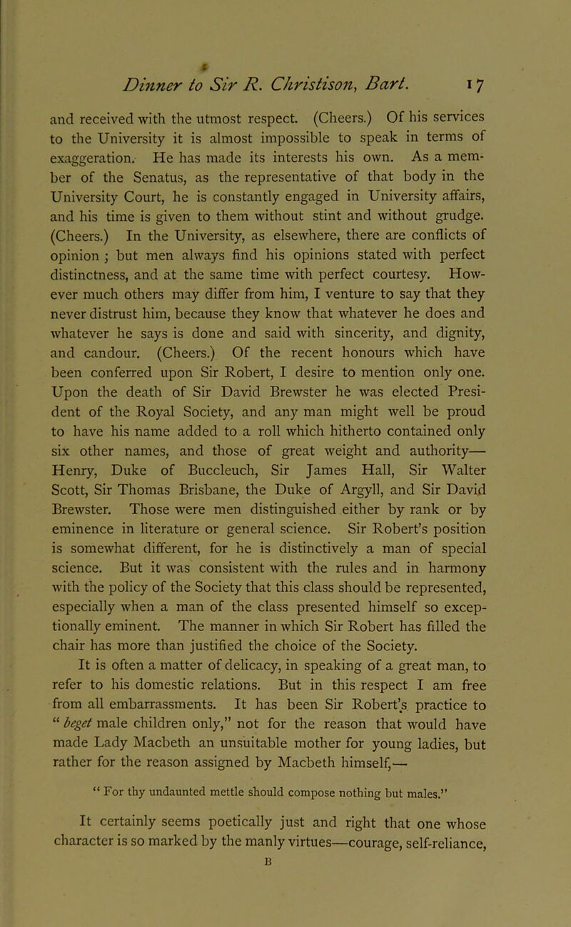 # and received with the utmost respect. (Cheers.) Of his services to the University it is almost impossible to speak in terms of exaggeration. He has made its interests his own. As a mem- ber of the Senatus, as the representative of that body in the University Court, he is constantly engaged in University affairs, and his time is given to them without stint and without grudge. (Cheers.) In the University, as elsewhere, there are conflicts of opinion ; but men always find his opinions stated with perfect distinctness, and at the same time with perfect courtesy. How- ever much others may differ from him, I venture to say that they never distrust him, because they know that whatever he does and whatever he says is done and said with sincerity, and dignity, and candour. (Cheers.) Of the recent honours which have been conferred upon Sir Robert, I desire to mention only one. Upon the death of Sir David Brewster he was elected Presi- dent of the Royal Society, and any man might well be proud to have his name added to a roll which hitherto contained only six other names, and those of great weight and authority— Henry, Duke of Buccleuch, Sir James Hall, Sir Walter Scott, Sir Thomas Brisbane, the Duke of Argyll, and Sir David Brewster. Those were men distinguished either by rank or by eminence in literature or general science. Sir Robert’s position is somewhat different, for he is distinctively a man of special science. But it was consistent with the rules and in harmony with the policy of the Society that this class should be represented, especially when a man of the class presented himself so excep- tionally eminent. The manner in which Sir Robert has filled the chair has more than justified the choice of the Society. It is often a matter of delicacy, in speaking of a great man, to refer to his domestic relations. But in this respect I am free from all embarrassments. It has been Sir Robert’s practice to “ beget male children only,” not for the reason that would have made Lady Macbeth an unsuitable mother for young ladies, but rather for the reason assigned by Macbeth himself,— “ For thy undaunted mettle should compose nothing but males.” It certainly seems poetically just and right that one whose character is so marked by the manly virtues—courage, self-reliance, B