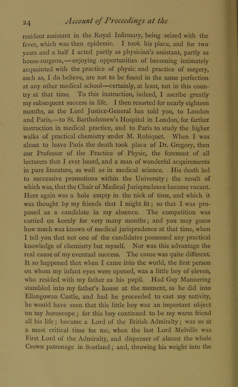 resident assistant in the Royal Infirmary, being seized with the fever, which was then epidemic. I took his place, and for two years and a half I acted partly as physician’s assistant, partly as house-surgeon,—enjoying opportunities of becoming intimately acquainted with the practice of physic and practice of surgery, such as, I do believe, are not to be found in the same perfection at any other medical school—certainly, at least, not in this coun- try at that time. To this instruction, indeed, I ascribe greatly my subsequent success in life. I then resorted for nearly eighteen months, as the Lord Justice-General has told you, to London and Paris,—to St. Bartholomew’s Hospital in London, for farther instruction in medical practice, and to Paris to study the higher walks of practical chemistry under M. Robiquet. When I was about to leave Paris the death took place of Dr. Gregory, then our Professor of the Practice of Physic, the foremost of all lecturers that I ever heard, and a man of wonderful acquirements in pure literature, as well as in medical science. His death led to successive promotions within the University; the result of which was, that the Chair of Medical Jurisprudence became vacant. Here again was a hole empty in the nick of time, and which it was thought by my friends that I might fit; so that I was pro- posed as a candidate in my absence. The competition was carried on keenly for very many months; and you may guess how much was known of medical jurisprudence at that time, when I tell you that not one of the candidates possessed any practical knowledge of chemistry but myself. Nor was this advantage the real cause of my eventual success. The cause was quite different. It so happened that when I came into the world, the first person on whom my infant eyes were opened, was a little boy of eleven, who resided with my father as his pupil. Had Guy Mannering stumbled into my father’s house at the moment, as he did into Ellangowan Castle, and had he proceeded to cast my nativity, he would have seen that this little boy was an important object on my horoscope; for this boy continued to be my warm friend all his life; became a Lord of the British Admiralty; was so at a most critical time for me, when the last Lord Melville was First Lord of the Admiralty, and dispenser of almost the whole Crown patronage in Scotland; and, throwing his weight into the