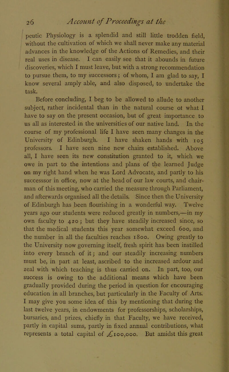peutic Physiology is a splendid and still little trodden field, without the cultivation of which we shall never make any material advances in the knowledge of the Actions of Remedies, and their real uses in disease. I can easily see that it abounds in future discoveries, which I must leave, but with a strong recommendation to pursue them, to my successors j of whom, I am glad to say, I know several amply able, and also disposed, to undertake the task. Before concluding, I beg to be allowed to allude to another subject, rather incidental than in the natural course ot what I have to say on the present occasion, but of great importance to us all as interested in the universities of our native land. In the course of my professional life I have seen many changes in the University of Edinburgh. I have shaken hands with 105 professors. I have seen nine new chairs established. Above all, I have seen its new constitution granted to it, which we owe in part to the intentions and plans of the learned Judge on my right hand when he was Lord Advocate, and partly to his successsor in office, now at the head of our law courts, and chair- man of this meeting, who carried the measure through Parliament, and afterwards organised all the details. Since then the University of Edinburgh has been flourishing in a wonderful way. Twelve years ago our students were reduced greatly in numbers,—in my own faculty to 4203 but they have steadily increased since, so that the medical students this year somewhat exceed 600, and the number in all the faculties reaches 1800. Owing greatly to the University now governing itself, fresh spirit has been instilled into every branch of it; and our steadily increasing numbers must be, in part at least, ascribed to the increased ardour and zeal with which teaching is thus carried on. In part, too, our success is owing to the additional means which have been gradually provided during the period in question for encouraging education in all branches, but particularly in the Faculty of Arts. I may give you some idea of this by mentioning that during the last twelve years, in endowments for professorships, scholarships, bursaries, and prizes, chiefly in that Faculty, we have received, partly in capital sums, partly in fixed annual contributions, what represents a total capital of ^100,000. But amidst this great