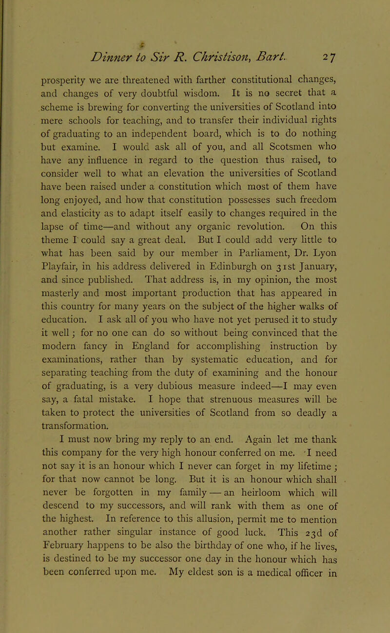 £ prosperity we are threatened with farther constitutional changes, and changes of very doubtful wisdom. It is no secret that a scheme is brewing for converting the universities of Scotland into mere schools for teaching, and to transfer their individual rights of graduating to an independent board, which is to do nothing but examine. I would ask all of you, and all Scotsmen who have any influence in regard to the question thus raised, to consider well to what an elevation the universities of Scotland have been raised under a constitution which most of them have long enjoyed, and how that constitution possesses such freedom and elasticity as to adapt itself easily to changes required in the lapse of time—and without any organic revolution. On this theme I could say a great deal. But I could add very little to what has been said by our member in Parliament, Dr. Lyon Playfair, in his address delivered in Edinburgh on 31st January, and since published. That address is, in my opinion, the most masterly and most important production that has appeared in this country for many years on the subject of the higher walks of education. I ask all of you who have not yet perused it to study it well; for no one can do so without being convinced that the modern fancy in England for accomplishing instruction by examinations, rather than by systematic education, and for separating teaching from the duty of examining and the honour of graduating, is a very dubious measure indeed—I may even say, a fatal mistake. I hope that strenuous measures will be taken to protect the universities of Scotland from so deadly a transformation. I must now bring my reply to an end. Again let me thank this company for the very high honour conferred on me. I need not say it is an honour which I never can forget in my lifetime ; for that now cannot be long. But it is an honour which shall never be forgotten in my family — an heirloom which will descend to my successors, and will rank with them as one of the highest. In reference to this allusion, permit me to mention another rather singular instance of good luck. This 23d of February happens to be also the birthday of one who, if he lives, is destined to be my successor one day in the honour which has been conferred upon me. My eldest son is a medical officer in
