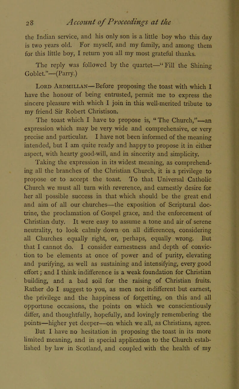 the Indian service, and his only son is a little boy who this day is two years old. For myself, and my family, and among them for this little boy, I return you all my most grateful thanks. The reply was followed by the quartet—“ Fill the Shining Goblet.”—(Parry.) Lord Ardmillan—Before proposing the toast with which I have the honour of being entrusted, permit me to express the sincere pleasure with which I join in this well-merited tribute to my friend Sir Robert Christisom The toast which I have to propose is, “ The Church,”—an expression which may be very wide and comprehensive, or very precise and particular. I have not been informed of the meaning intended, but I am quite ready and happy to propose it in either aspect, with hearty good-will, and in sincerity and simplicity. Taking the expression in its widest meaning, as comprehend- ing all the branches of the Christian Church, it is a privilege to propose or to accept the toast. To that Universal Catholic Church we must all turn with reverence, and earnestly desire for her all possible success in that which should be the great end and aim of all our churches—the exposition of Scriptural doc- trine, the proclamation of Gospel grace, and the enforcement of Christian duty. It were easy to assume a tone and air of serene neutrality, to look calmly down on all differences, considering all Churches equally right, or, perhaps, equally wrong. But that I cannot do. I consider earnestness and depth of convic- tion to be elements at once of power and of purity, elevating and purifying, as well as sustaining and intensifying, every good effort; and I think indifference is a weak foundation for Christian building, and a bad soil for the raising of Christian fruits. Rather do I suggest to you, as men not indifferent but earnest, the privilege and the happiness of forgetting, on this and all opportune occasions, the points on which we conscientiously differ, and thoughtfully, hopefully, and lovingly remembering the points—higher yet deeper—on which we all, as Christians, agree. But I have no hesitation in proposing the toast in its more limited meaning, and in special application to the Church estab- lished by law in Scotland, and coupled with the health of my