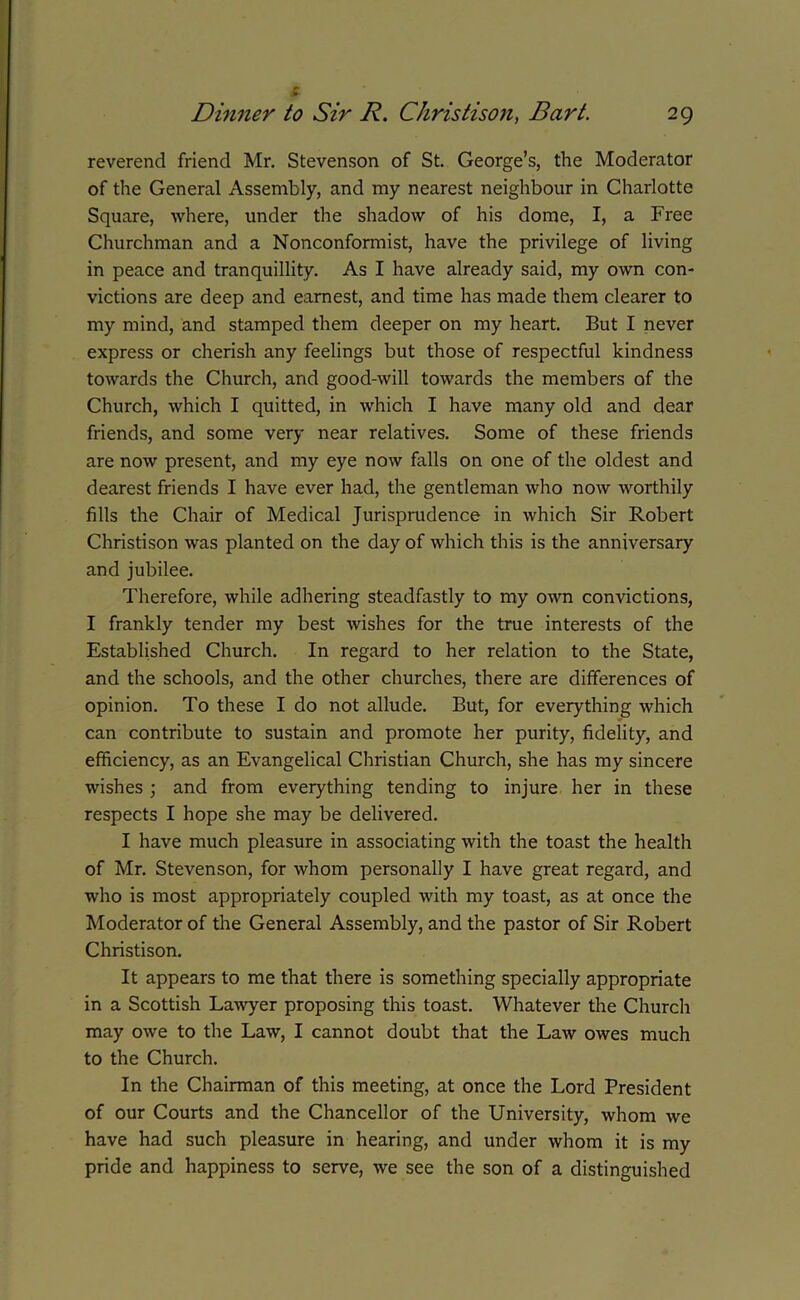£ reverend friend Mr. Stevenson of St. George’s, the Moderator of the General Assembly, and my nearest neighbour in Charlotte Square, where, under the shadow of his dome, I, a Free Churchman and a Nonconformist, have the privilege of living in peace and tranquillity. As I have already said, my own con- victions are deep and earnest, and time has made them clearer to my mind, and stamped them deeper on my heart. But I never express or cherish any feelings but those of respectful kindness towards the Church, and good-will towards the members of the Church, which I quitted, in which I have many old and dear friends, and some very near relatives. Some of these friends are now present, and my eye now falls on one of the oldest and dearest friends I have ever had, the gentleman who now worthily fills the Chair of Medical Jurisprudence in which Sir Robert Christison was planted on the day of which this is the anniversary and jubilee. Therefore, while adhering steadfastly to my own convictions, I frankly tender my best wishes for the true interests of the Established Church. In regard to her relation to the State, and the schools, and the other churches, there are differences of opinion. To these I do not allude. But, for everything which can contribute to sustain and promote her purity, fidelity, and efficiency, as an Evangelical Christian Church, she has my sincere wishes ; and from everything tending to injure her in these respects I hope she may be delivered. I have much pleasure in associating with the toast the health of Mr. Stevenson, for whom personally I have great regard, and who is most appropriately coupled with my toast, as at once the Moderator of the General Assembly, and the pastor of Sir Robert Christison. It appears to me that there is something specially appropriate in a Scottish Lawyer proposing this toast. Whatever the Church may owe to the Law, I cannot doubt that the Law owes much to the Church. In the Chairman of this meeting, at once the Lord President of our Courts and the Chancellor of the University, whom we have had such pleasure in hearing, and under whom it is my pride and happiness to serve, we see the son of a distinguished