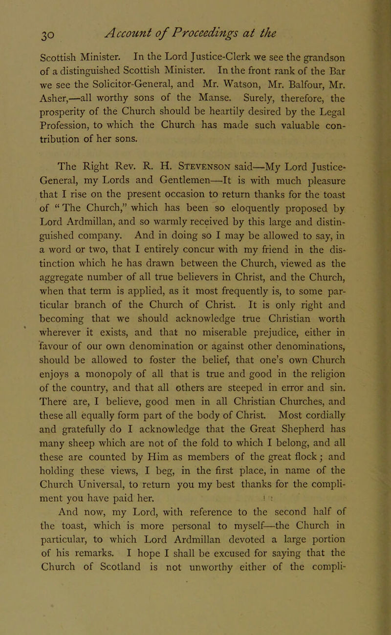 Scottish Minister. In the Lord Justice-Clerk we see the grandson of a distinguished Scottish Minister. In the front rank of the Bar we see the Solicitor-General, and Mr. Watson, Mr. Balfour, Mr. Asher,—all worthy sons of the Manse. Surely, therefore, the prosperity of the Church should be heartily desired by the Legal Profession, to which the Church has made such valuable con- tribution of her sons. The Right Rev. R. H. Stevenson said—My Lord Justice- General, my Lords and Gentlemen—It is with much pleasure that I rise on the present occasion to return thanks for the toast of “ The Church,” which has been so eloquently proposed by Lord Ardmillan, and so warmly received by this large and distin- guished company. And in doing so I may be allowed to say, in a word or two, that I entirely concur with my friend in the dis- tinction which he has drawn between the Church, viewed as the aggregate number of all true believers in Christ, and the Church, when that term is applied, as it most frequently is, to some par- ticular branch of the Church of Christ. It is only right and becoming that we should acknowledge true Christian worth wherever it exists, and that no miserable prejudice, either in favour of our own denomination or against other denominations, should be allowed to foster the belief, that one’s own Church enjoys a monopoly of all that is true and good in the religion of the country, and that all others are steeped in error and sin. There are, I believe, good men in all Christian Churches, and these all equally form part of the body of Christ. Most cordially and gratefully do I acknowledge that the Great Shepherd has many sheep which are not of the fold to which I belong, and all these are counted by Him as members of the great flock; and holding these views, I beg, in the first place, in name of the Church Universal, to return you my best thanks for the compli- ment you have paid her. !'? And now, my Lord, with reference to the second half of the toast, which is more personal to myself—the Church in particular, to which Lord Ardmillan devoted a large portion of his remarks. I hope I shall be excused for saying that the Church of Scotland is not unworthy either of the compli-
