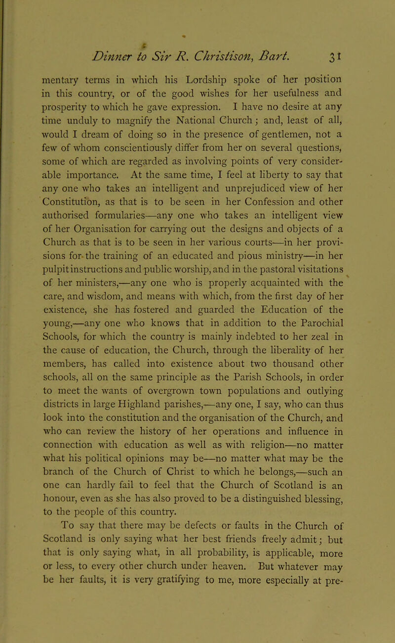 mentary terms in which his Lordship spoke of her position in this country, or of the good wishes for her usefulness and prosperity to which he gave expression. I have no desire at any time unduly to magnify the National Church; and, least of all, would I dream of doing so in the presence of gentlemen, not a few of whom conscientiously differ from her on several questions, some of which are regarded as involving points of very consider- able importance. At the same time, I feel at liberty to say that any one who takes an intelligent and unprejudiced view of her Constitution, as that is to be seen in her Confession and other authorised formularies—any one who takes an intelligent view of her Organisation for carrying out the designs and objects of a Church as that is to be seen in her various courts—in her provi- sions for the training of an educated and pious ministry—in her pulpit instructions and public worship, and in the pastoral visitations of her ministers,—any one who is properly acquainted with the care, and wisdom, and means with which, from the first day of her existence, she has fostered and guarded the Education of the young,—any one who knows that in addition to the Parochial Schools, for which the country is mainly indebted to her zeal in the cause of education, the Church, through the liberality of her members, has called into existence about two thousand other schools, all on the same principle as the Parish Schools, in order to meet the wants of overgrown town populations and outlying districts in large Highland parishes,-—any one, I say, who can thus look into the constitution and the organisation of the Church, and who can review the history of her operations and influence in connection with education as well as with religion—no matter what his political opinions may be—no matter what may be the branch of the Church of Christ to which he belongs,—such an one can hardly fail to feel that the Church of Scotland is an honour, even as she has also proved to be a distinguished blessing, to the people of this country. To say that there may be defects or faults in the Church of Scotland is only saying what her best friends freely admit; but that is only saying what, in all probability, is applicable, more or less, to every other church under heaven. But whatever may be her faults, it is very gratifying to me, more especially at pre-