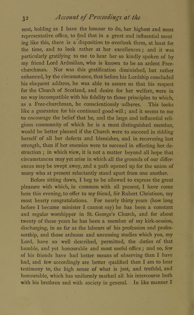 sent, holding as I have the honour to do, her highest and most representative office, to find that in a great and influential meet ing like this, there is a disposition to overlook them, at least for the time, and to look rather at her excellences ; and it was particularly gratifying to me to hear her so kindly spoken of by my friend Lord Ardmillan, who is known to be an ardent Free- churchman. Nor was this gratification diminished, but rather enhanced, by the circumstance, that before his Lordship concluded his eloquent address, he was able to assure us that his respect for the Church of Scotland, and desire for her welfare, were in no way incompatible with his fidelity to those principles to which, as a Free-churchman, he conscientiously adheres. This looks like a guarantee for his continued good-will; and it seems to me to encourage the belief that he, and the large and influential reli- gious community of which he is a most distinguished member, would be better pleased if the Church were to succeed in ridding herself of all her defects and blemishes, and in recovering lost strength, than if her enemies were to succeed in effecting her de- struction ; in which view, it is not a matter beyond all hope that circumstances may yet arise in which all the grounds of our differ- ences may be swept away, and a path opened up for the union of many who at present reluctantly stand apart from one another. Before sitting down, I beg to be allowed to express the great pleasure with which, in common with all present, I have come here this evening, to offer to my friend, Sir Robert Christison, my most hearty congratulations. For nearly thirty years (how long before I became minister I cannot say) he has been a constant and regular worshipper in St. George’s Church, and for about twenty of these years he has been a member of my kirk-session, discharging, in so far as the labours of his profession and profes- sorship, and those arduous and unceasing studies which you, my Lord, have so well described, permitted, the duties of that humble, and yet honourable and most useful office; and so, few of his friends have had better means of observing than I have had, and few accordingly are better qualified than I am to bear testimony to, the high sense of what is just, and truthful, and honourable, which has uniformly marked all his intercourse both with his brethren and with society in general. In like manner I