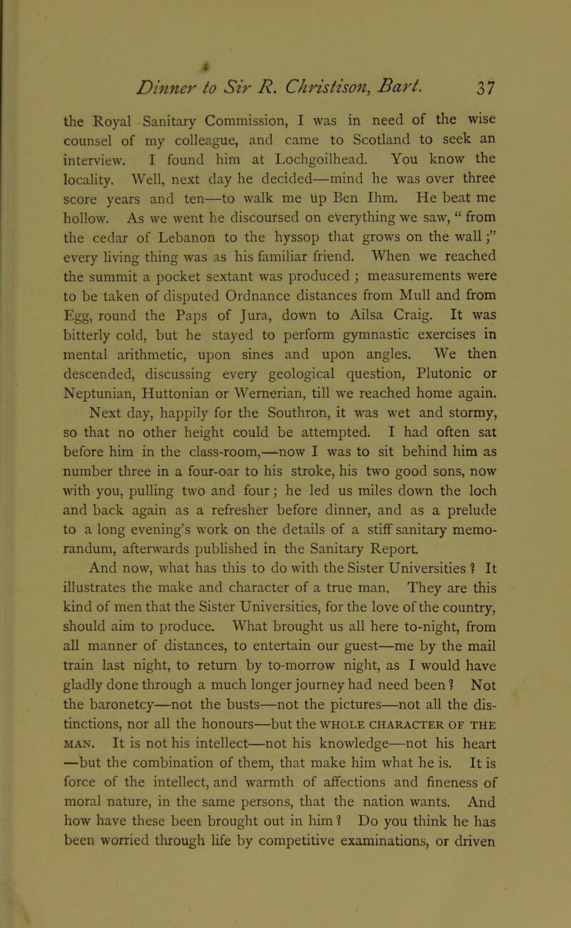 the Royal Sanitary Commission, I was in need of the wise counsel of my colleague, and came to Scotland to seek an interview. I found him at Lochgoilhead. You know the locality. Well, next day he decided—mind he was over three score years and ten—to walk me Up Ben Ihm. He beat me hollow. As we went he discoursed on everything we saw, “ from the cedar of Lebanon to the hyssop that grows on the wall every living thing was as his familiar friend. When we reached the summit a pocket sextant was produced ; measurements were to be taken of disputed Ordnance distances from Mull and from Egg, round the Paps of Jura, down to Ailsa Craig. It was bitterly cold, but he stayed to perform gymnastic exercises in mental arithmetic, upon sines and upon angles. We then descended, discussing every geological question, Plutonic or Neptunian, Huttonian or Wernerian, till we reached home again. Next day, happily for the Southron, it was wet and stormy, so that no other height could be attempted. I had often sat before him in the class-room,—mow I was to sit behind him as number three in a four-oar to his stroke, his two good sons, now with you, pulling two and four; he led us miles down the loch and back again as a refresher before dinner, and as a prelude to a long evening’s work on the details of a stiff sanitary memo- randum, afterwards published in the Sanitary Report. And now, what has this to do with the Sister Universities 1 It illustrates the make and character of a true man. They are this kind of men that the Sister Universities, for the love of the country, should aim to produce. What brought us all here to-night, from all manner of distances, to entertain our guest—me by the mail train last night, to return by to-morrow night, as I would have gladly done through a much longer journey had need been 1 Not the baronetcy—not the busts—not the pictures—not all the dis- tinctions, nor all the honours—but the whole character of the man. It is not his intellect—not his knowledge—not his heart —but the combination of them, that make him what he is. It is force of the intellect, and warmth of affections and fineness of moral nature, in the same persons, that the nation wants. And how have these been brought out in him 1 Do you think he has been worried through life by competitive examinations, or driven