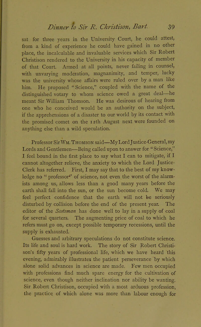 sat for three years in the University Court, he could attest, from a kind of experience he could have gained in no other place, the incalculable and invaluable services which Sir Robert Christison rendered to the University in his capacity of member of that Court. Armed at all points, never failing in counsel, with unvarying moderation, magnanimity, and temper, lucky was the university whose affairs were ruled over by a man like him. He proposed “ Science,” coupled with the name of the distinguished votary to whom science owed a great deal—he meant Sir William Thomson. He was desirous of hearing from one who he conceived would be an authority on the subject, if the apprehensions of a disaster to our world by its contact with the promised comet on the 12th August next were founded on anything else than a wild speculation. Professor Sir Wm. Thomson said—My Lord Justice-General, my Lords and Gentlemen—Being called upon to answer for “Science,” I feel bound in the first place to say what I can to mitigate, if I cannot altogether relieve, the anxiety to which the Lord Justice- Clerk has referred. First, I may say that to the best of my know- ledge no “ professor^’ of science, not even the worst of the alarm- ists among us, allows less than a good many years before the earth shall fall into the sun, or the sun become cold. We may feel perfect confidence that the earth will not be seriously disturbed by collision before the end of the present year. The editor of the Scotsman has done well to lay in a supply of coal for several quarters. The augmenting price of coal to which he refers must go on, except possible temporary recessions, until the supply is exhausted. Guesses and arbitrary speculations do not constitute science. Its life and soul is hard work. The story of Sir Robert Christi- son’s fifty years of professional life, which we have heard this evening, admirably illustrates the patient perseverance by which alone solid advances in science are made. Few men occupied with professions find much spare energy for the cultivation of science, even though neither inclination nor ability be wanting. Sir Robert Christison, occupied with a most arduous profession, the practice of which alone was more than labour enough for