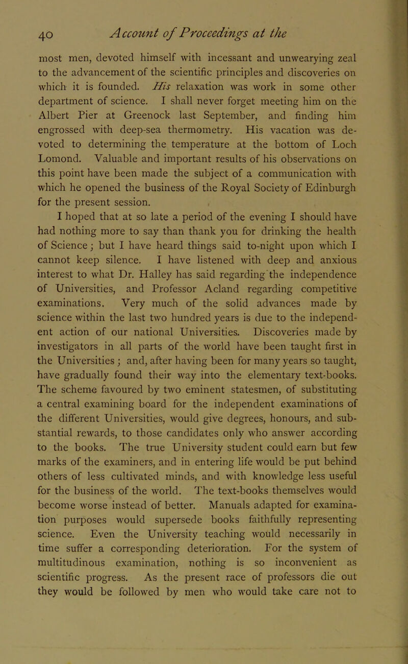 most men, devoted himself with incessant and unwearying zeal to the advancement of the scientific principles and discoveries on which it is founded. His relaxation was work in some other department of science. I shall never forget meeting him on the Albert Pier at Greenock last September, and finding him engrossed with deep-sea thermometry. His vacation was de- voted to determining the temperature at the bottom of Loch Lomond. Valuable and important results of his observations on this point have been made the subject of a communication with which he opened the business of the Royal Society of Edinburgh for the present session. I hoped that at so late a period of the evening I should have had nothing more to say than thank you for drinking the health of Science; but I have heard things said to-night upon which I cannot keep silence. I have listened with deep and anxious interest to what Dr. Halley has said regarding the independence of Universities, and Professor Acland regarding competitive examinations. Very much of the solid advances made by science within the last two hundred years is due to the independ- ent action of our national Universities. Discoveries made by investigators in all parts of the world have been taught first in the Universities ; and, after having been for many years so taught, have gradually found their way into the elementary text-books. The scheme favoured by two eminent statesmen, of substituting a central examining board for the independent examinations of the different Universities, would give degrees, honours, and sub- stantial rewards, to those candidates only who answer according to the books. The true University student could earn but few marks of the examiners, and in entering life would be put behind others of less cultivated minds, and with knowledge less useful for the business of the world. The text-books themselves would become worse instead of better. Manuals adapted for examina- tion purposes would supersede books faithfully representing science. Even the University teaching would necessarily in time suffer a corresponding deterioration. For the system of multitudinous examination, nothing is so inconvenient as scientific progress. As the present race of professors die out they would be followed by men who would take care not to
