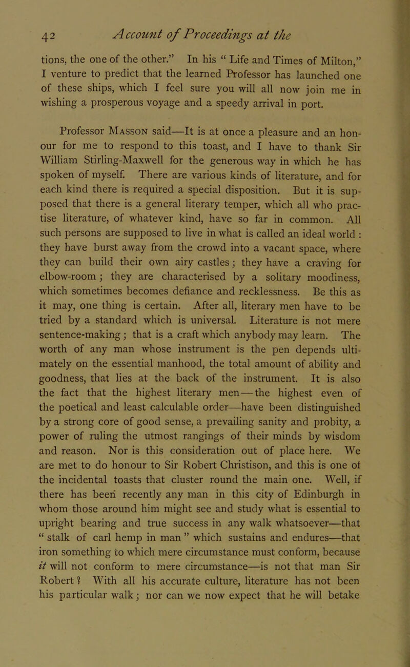 tions, the one of the other.” In his “ Life and Times of Milton,” I venture to predict that the learned Professor has launched one of these ships, which I feel sure you will all now join me in wishing a prosperous voyage and a speedy arrival in port. Professor Masson said—It is at once a pleasure and an hon- our for me to respond to this toast, and I have to thank Sir William Stirling-Maxwell for the generous way in which he has spoken of myself. There are various kinds of literature, and for each kind there is required a special disposition. But it is sup- posed that there is a general literary temper, which all who prac- tise literature, of whatever kind, have so far in common. All such persons are supposed to live in what is called an ideal world : they have burst away from the crowd into a vacant space, where they can build their own airy castles; they have a craving for elbow-room; they are characterised by a solitary moodiness, which sometimes becomes defiance and recklessness. Be this as it may, one thing is certain. After all, literary men have to be tried by a standard which is universal. Literature is not mere sentence-making; that is a craft which anybody may learn. The worth of any man whose instrument is the pen depends ulti- mately on the essential manhood, the total amount of ability and goodness, that lies at the back of the instrument. It is also the fact that the highest literary men — the highest even of the poetical and least calculable order—have been distinguished by a strong core of good sense, a prevailing sanity and probity, a power of ruling the utmost rangings of their minds by wisdom and reason. Nor is this consideration out of place here. We are met to do honour to Sir Robert Christison, and this is one ot the incidental toasts that cluster round the main one. Well, if there has been recently any man in this city of Edinburgh in whom those around him might see and study what is essential to upright bearing and true success in any walk whatsoever—that “ stalk of carl hemp in man ” which sustains and endures—that iron something to which mere circumstance must conform, because it will not conform to mere circumstance—is not that man Sir Robert 1 With all his accurate culture, literature has not been his particular walk; nor can we now expect that he will betake