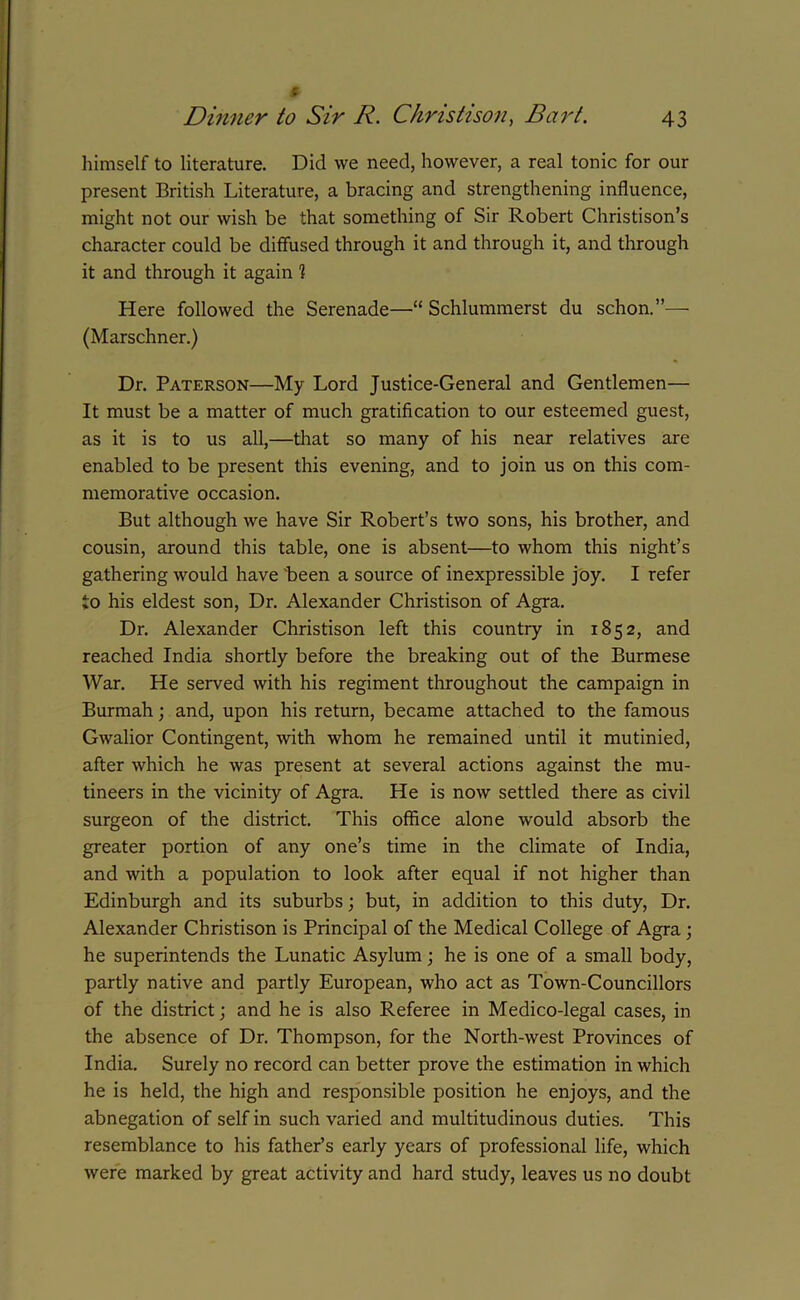 himself to literature. Did we need, however, a real tonic for our present British Literature, a bracing and strengthening influence, might not our wish be that something of Sir Robert Christison’s character could be diffused through it and through it, and through it and through it again 1 Here followed the Serenade—“ Schlummerst du schon.”— (Marschner.) Dr. Paterson—My Lord Justice-General and Gentlemen— It must be a matter of much gratification to our esteemed guest, as it is to us all,—that so many of his near relatives are enabled to be present this evening, and to join us on this com- memorative occasion. But although we have Sir Robert’s two sons, his brother, and cousin, around this table, one is absent—to whom this night’s gathering would have been a source of inexpressible joy. I refer to his eldest son, Dr. Alexander Christison of Agra. Dr. Alexander Christison left this country in 1852, and reached India shortly before the breaking out of the Burmese War. He served with his regiment throughout the campaign in Burmah; and, upon his return, became attached to the famous Gwalior Contingent, with whom he remained until it mutinied, after which he was present at several actions against the mu- tineers in the vicinity of Agra. He is now settled there as civil surgeon of the district. This office alone would absorb the greater portion of any one’s time in the climate of India, and with a population to look after equal if not higher than Edinburgh and its suburbs; but, in addition to this duty, Dr. Alexander Christison is Principal of the Medical College of Agra; he superintends the Lunatic Asylum; he is one of a small body, partly native and partly European, who act as Town-Councillors of the district; and he is also Referee in Medico-legal cases, in the absence of Dr. Thompson, for the North-west Provinces of India. Surely no record can better prove the estimation in which he is held, the high and responsible position he enjoys, and the abnegation of self in such varied and multitudinous duties. This resemblance to his father’s early years of professional life, which were marked by great activity and hard study, leaves us no doubt