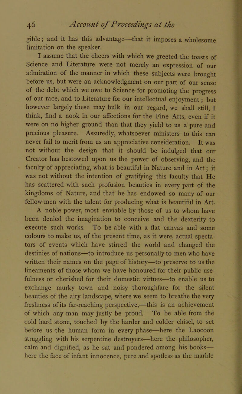 gible; and it has this advantage—that it imposes a wholesome limitation on the speaker. I assume that the cheers with which we greeted the toasts of Science and Literature were not merely an expression of our admiration of the manner in which these subjects were brought before us, but were an acknowledgment on our part of our sense of the debt which we owe to Science for promoting the progress of our race, and to Literature for our intellectual enjoyment; but however largely these may bulk in our regard, we shall still, I think, find a nook in our affections for the Fine Arts, even if it were on no higher ground than that they yield to us a pure and precious pleasure. Assuredly, whatsoever ministers to this can never fail to merit from us an appreciative consideration. It was not without the design that it should be indulged that our Creator has bestowed upon us the power of observing, and the faculty of appreciating, what is beautiful in Nature and in Art; it was not without the intention of gratifying this faculty that He has scattered with such profusion beauties in every part of the kingdoms of Nature, and that he has endowed so many of our fellow-men with the talent for producing what is beautiful in Art. A noble power, most enviable by those of us to whom have been denied the imagination to conceive and the dexterity to execute such works. To be able with a flat canvas and some colours to make us, of the present time, as it were, actual specta- tors of events which have stirred the world and changed the destinies of nations—to introduce us personally to men who have written their names on the page of history—to preserve to us the lineaments of those whom we have honoured for their public use- fulness or cherished for their domestic virtues—to enable us to exchange murky town and noisy thoroughfare for the silent beauties of the airy landscape, where we seem to breathe the very freshness of its far-reaching perspective,—this is an achievement of which any man may justly be proud. To be able from the cold hard stone, touched by the harder and colder chisel, to set before us the human form in every phase—here the Laocoon struggling with his serpentine destroyers—here the philosopher, calm and dignified, as he sat and pondered among his books— here the face of infant innocence, pure and spotless as the marble