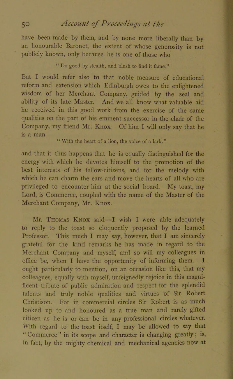 have been made by them, and by none more liberally than by an honourable Baronet, the extent of whose generosity is not publicly known, only because he is one of those who “ Do good by stealth, and blush to find it fame.” But I would refer also to that noble measure of educational reform and extension which Edinburgh owes to the enlightened wisdom of her Merchant Company, guided by the zeal and ability of its late Master. And we all know what valuable aid he received in this good work from the exercise of the same qualities on the part of his eminent successor in the chair of the Company, my friend Mr. Knox. Of him I will only say that he is a man “ With the heart of a lion, the voice of a lark.” and that it thus happens that he is equally distinguished for the energy with which he devotes himself to the promotion of the best interests of his fellow-citizens, and for the melody with which he can charm the ears and move the hearts of all who are privileged to encounter him at the social board. My toast, my Lord, is Commerce, coupled with the name of the Master of the Merchant Company, Mr. Knox. Mr. Thomas Knox said—I wish I were able adequately to reply to the toast so eloquently proposed by the learned Professor. This much I may say, however, that I am sincerely grateful for the kind remarks he has made in regard to the Merchant Company and myself, and so will my colleagues in office be, when I have the opportunity of informing them. I ought particularly to mention, on an occasion like this, that my colleagues, equally with myself, unfeignedly rejoice in this magni- ficent tribute of public admiration and respect for the splendid talents and truly noble qualities and virtues of Sir Robert Christison. For in commercial circles Sir Robert is as much looked up to and honoured as a true man and rarely gifted citizen as he is or can be in any professional circles whatever. With regard to the toast itself, I may be allowed to say that “ Commerce ” in its scope and character is changing greatly; is, in fact, by the mighty chemical and mechanical agencies now at