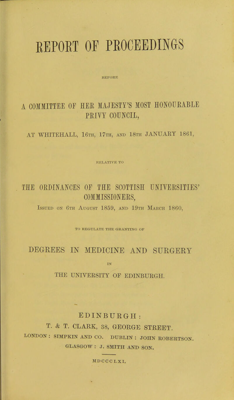 REPORT OF PROCEEDINGS BEFORE A COMMITTEE OF HER MAJESTY’S MOST HONOURABLE PRIVY COUNCIL, AT WHITEHALL, 16th, 17th, and 18th JANUARY 1861, RELATIVE TO THE ORDINANCES OF THE SCOTTISH UNIVERSITIES’ COMMISSIONERS, Issued on 6th August 1859, and 19th March 1860, TO REGULATE THE GRANTING OF DEGREES IN MEDICINE AND SURGERY IN THE UNIVERSITY OF EDINBURGH. EDINBURGH: T. & T. CLARK, 38, GEORGE STREET. LONDON : SIMPKIN AND CO. DUBLIN : JOHN ROBERTSON. GLASGOW : J. SMITH AND SON. MDCCCLXI.