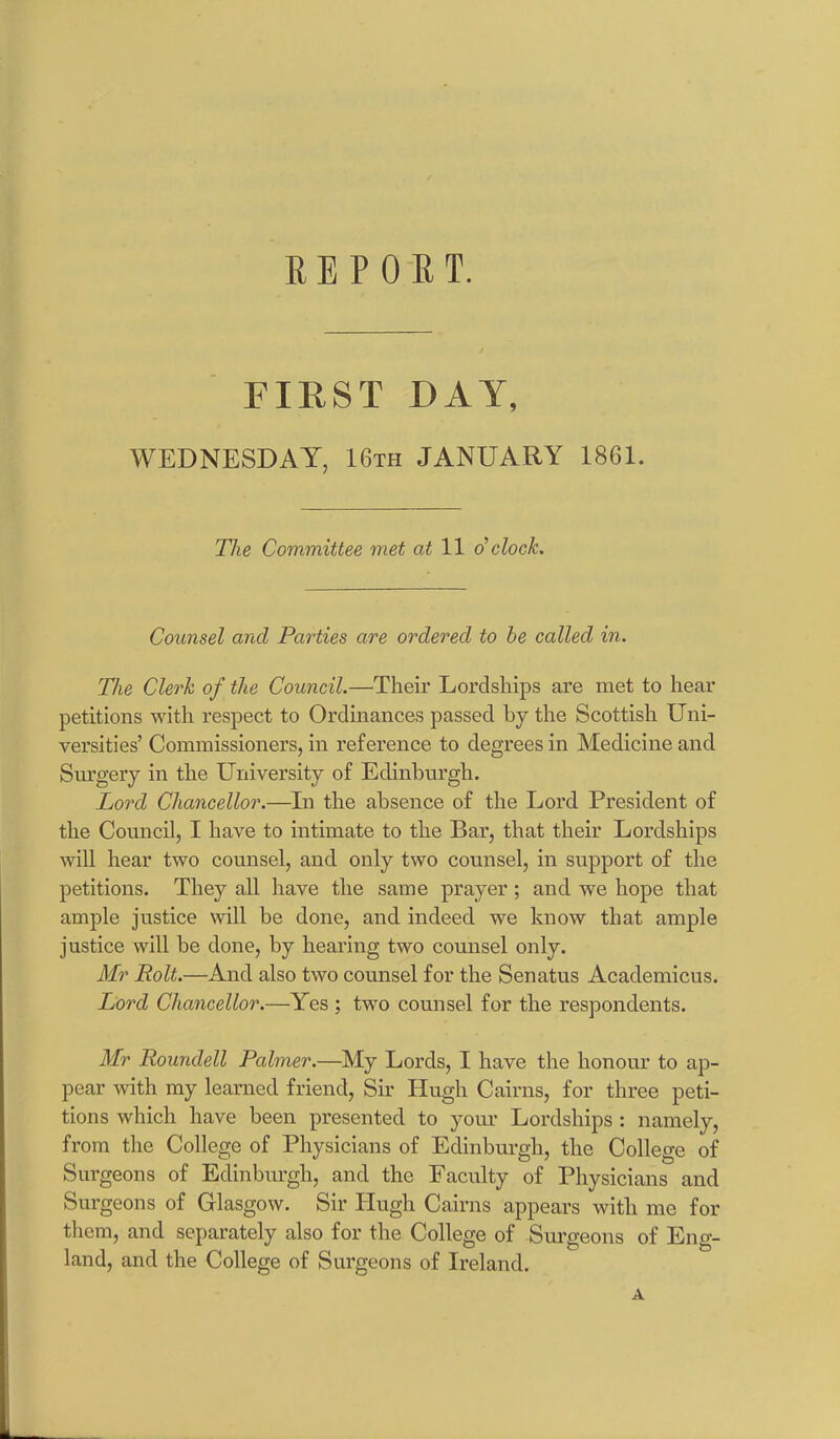 REPORT. FIRST DAY, WEDNESDAY, 16th JANUARY 1861. The Committee met at 11 d clock. Counsel ancl Parties are ordered to he called in. The Clerk of the Council.—Their Lordships are met to hear petitions with respect to Ordinances passed by the Scottish Uni- versities’ Commissioners, in reference to degrees in Medicine and Surgery in the University of Edinburgh. Lord Chancellor.—In the absence of the Lord President of the Council, I have to intimate to the Bar, that their Lordships will hear two counsel, and only two counsel, in support of the petitions. They all have the same prayer; and we hope that ample justice will be done, and indeed we know that ample justice will be done, by hearing two counsel only. Mr Rolt.—And also two counsel for the Senatus Academicus. Lord Chancellor.—Yes ; two counsel for the respondents. Mr Rounclell Palmer.—My Lords, I have the honour to ap- pear with my learned friend, Sir Hugh Cairns, for three peti- tions which have been presented to your Lordships : namely, from the College of Physicians of Edinburgh, the College of Surgeons of Edinburgh, and the Faculty of Physicians and Surgeons of Glasgow. Sir Hugh Cairns appears with me for them, and separately also for the College of Surgeons of Eng- land, and the College of Surgeons of Ireland. A