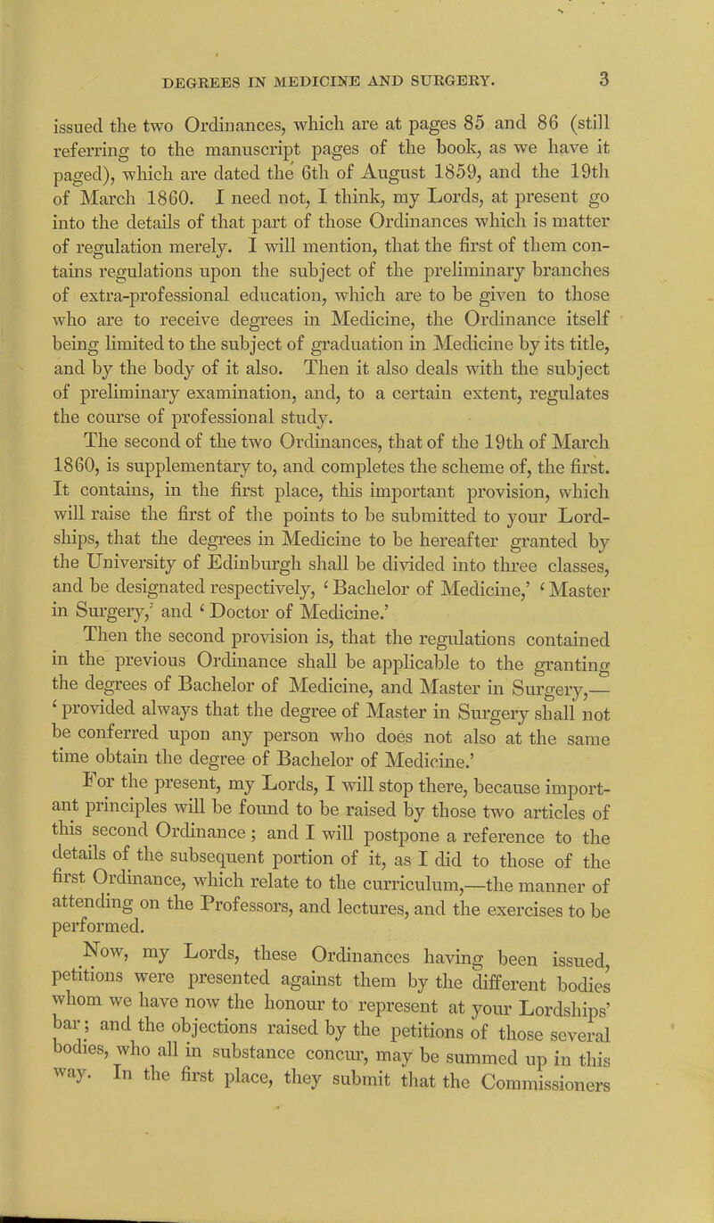 issued the two Ordinances, which are at pages 85 and 86 (still referring to the manuscript pages of the book, as we have it paged), which are dated the 6th of August 1.859, and the 19th of March 1860. I need not, I think, my Lords, at present go into the details of that part of those Ordinances which is matter of regulation merely. I will mention, that the first of them con- tains regulations upon the subject of the preliminary branches of extra-professional education, which are to be given to those who are to receive degrees in Medicine, the Ordinance itself being limited to the subject of graduation in Medicine by its title, and by the body of it also. Then it also deals with the subject of preliminary examination, and, to a certain extent, regulates the course of professional study. The second of the two Ordinances, that of the 19th of March 1860, is supplementary to, and completes the scheme of, the first. It contains, in the first place, this important provision, which will raise the first of the points to be submitted to your Lord- ships, that the degrees in Medicine to be hereafter granted by the University of Edinburgh shall be divided into three classes, and be designated respectively, ‘ Bachelor of Medicine,’ ‘ Master in Surgery,’ and ‘ Doctor of Medicine.’ Then the second provision is, that the regulations contained in the previous Ordinance shall be applicable to the granting the degrees of Bachelor of Medicine, and Master in Surgery,— £ provided always that the degree of Master in Surgery shall not be conferred upon any person who does not also at the same time obtain the degree of Bachelor of Medicine.’ I oi the present, my Lords, I will stop there, because import- ant principles will be found to be raised by those two articles of this second Ordinance; and I will postpone a reference to the details of the subsequent portion of it, as I did to those of the fust Ordinance, which relate to the curriculum,—the manner of attending on the Professors, and lectures, and the exercises to be performed. Now, my Lords, these Ordinances having been issued, petitions were presented against them by the different bodies whom we have now the honour to represent at your Lordships’ bar; and the objections raised by the petitions of those several bodies, who all in substance concur, may be summed up in this way. In the first place, they submit that the Commissioners