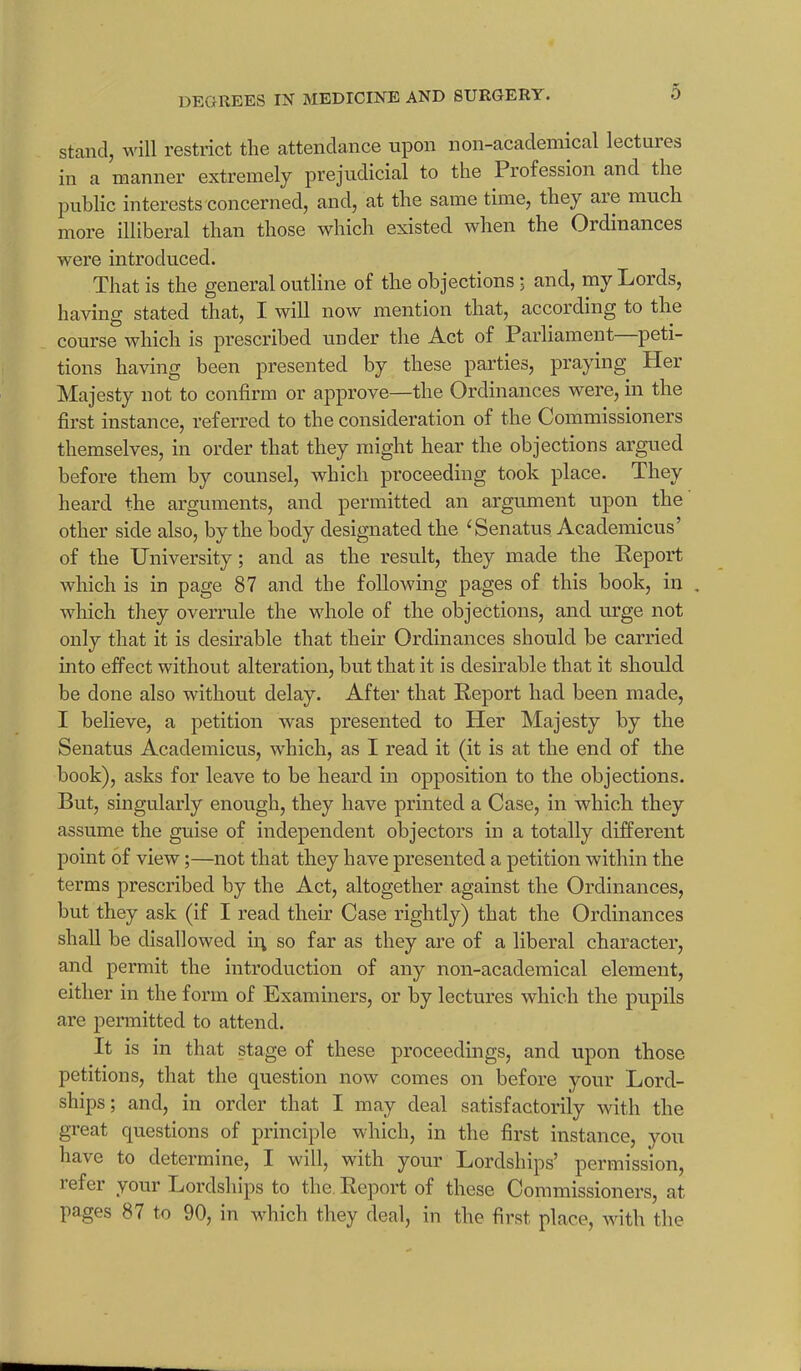 stand, will restrict the attendance upon non-academical lectin es in a manner extremely prejudicial to the Profession and the public interests concerned, and, at the same time, the} aie much more illiberal than those which existed when the Ordinances were introduced. That is the general outline of the objections ; and, my Lords, having stated that, I will now mention that, according to the course which is prescribed under the Act of Parliament peti- tions having been presented by these parties, praying Her Majesty not to confirm or approve—the Ordinances were, in the first instance, referred to the consideration of the Commissioners themselves, in order that they might hear the objections argued before them by counsel, which proceeding took place. They heard the arguments, and permitted an argument upon the other side also, by the body designated the ‘Senatus Academicus’ of the University; and as the result, they made the Report which is in page 87 and the following pages of this book, in . which they overrule the whole of the objections, and urge not only that it is desirable that their Ordinances should be carried into effect without alteration, but that it is desirable that it should be done also without delay. After that Report had been made, I believe, a petition was presented to Her Majesty by the Senatus Academicus, which, as I read it (it is at the end of the book), asks for leave to be heard in opposition to the objections. But, singularly enough, they have printed a Case, in which they assume the guise of independent objectors in a totally different point of view;—not that they have presented a petition within the terms prescribed by the Act, altogether against the Ordinances, but they ask (if I read their Case rightly) that the Ordinances shall be disallowed ii\ so far as they are of a liberal character, and permit the introduction of any non-academical element, either in the form of Examiners, or by lectures which the pupils are permitted to attend. It is in that stage of these proceedings, and upon those petitions, that the question now comes on before your Lord- ships; and, in order that I may deal satisfactorily with the great questions of principle which, in the first instance, you have to determine, I will, with your Lordships’ permission, refer your Lordships to the. Report of these Commissioners, at pages 87 to 90, in which they deal, in the first place, with the