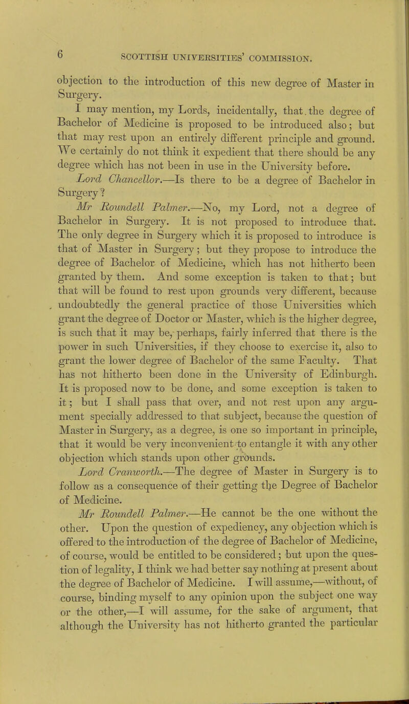 objection to the introduction of this new degree of Master in Surgery. 1 may mention, my Lords, incidentally, that. the degree of Bachelor of Medicine is proposed to be introduced also; but that may rest upon an entirely different principle and ground. We certainly do not think it expedient that there should be any degree which has not been in use in the University before. Lord Chancellor.—Is there to be a degree of Bachelor in Surgery ? Mr Houndell Palmer.—No, my Lord, not a degree of Bachelor in Surgery. It is not proposed to introduce that. The only degree in Surgery which it is proposed to introduce is that of Master in Surgery; but they propose to introduce the degree of Bachelor of Medicine, which has not hitherto been granted by them. And some exception is taken to that; but that will be found to rest upon grounds very different, because , undoubtedly the general practice of those Universities which grant the degree of Doctor or Master, which is the higher degree, is such that it may be, perhaps, fairly inferred that there is the power in such Universities, if they choose to exercise it, also to grant the lower degree of Bachelor of the same Faculty. That has not hitherto been done in the University of Edinburgh. It is proposed now to be done, and some exception is taken to it; but I shall pass that over, and not rest upon any argu- ment specially addressed to that subject, because the question of Master in Surgery, as a degree, is one so important in principle, that it would be very inconvenient to entangle it with any other objection which stands upon other grounds. Lord Cranworth.—The degree of Master in Surgery is to follow as a consequence of their getting the Degree of Bachelor of Medicine. Mr Eoundell Palmer.—He cannot be the one without the other. Upon the question of expediency, any objection which is offered to the introduction of the degree of Bachelor of Medicine, of course, would be entitled to be considered; but upon the ques- tion of legality, I think we had better say nothing at present about the degree of Bachelor of Medicine. I will assume,—without, of course, binding myself to any opinion upon the subject one way or the other,—I will assume, for the sake of argument, that although the University has not hitherto granted the particular