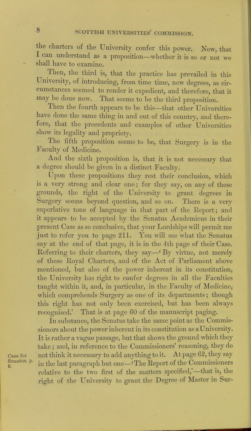 Case for Senatus, 6. the charters of the University confer this power. Now, that I can understand as a proposition—whether it is so or not we shall have to examine. Then, the third is, that the practice has prevailed in this University, of introducing, from time time, new degrees, as cir- cumstances seemed to render it expedient, and therefore, that it may be done now. That seems to be the third proposition. Then the fourth appears to be this—that other Universities have done the same thing in and out of this country, and there- fore, that the precedents and examples of other Universities show its legality and propriety. The fifth proposition seems to be, that Surgery is in the Faculty of Medicine. And the sixth proposition is, that it is not necessary that a degree should be given in a distinct Faculty. Upon these propositions they rest their conclusion, which is a very strong and clear one; for they say, on any of these grounds, the right of the University to grant degrees in Surgery seems beyond question, and so on. There is a very superlative tone of language in that part of the Report; and it appears to be accepted by the Senatus Academicus in their present Case as so conclusive, that your Lordships will permit me just to refer you to page 211. You will see what the Senatus say at the end of that page, it is in the 4th page of their Case. Referring to their charters, they say—‘ By virtue, not merely of these Royal Charters, and of the Act of Parliament above mentioned, but also of the power inherent in its constitution, the University has right to confer degrees in all the Faculties taught within it, and, in particular, in the Faculty of Medicine, which comprehends Surgery as one of its departments; though this right has not only been exercised, but has been always recognised.’ That is at page 60 of the manuscript paging. In substance, the Senatus take the same point as the Connnis- sionors about the power inherent in its constitution as aUniversity. It is rather a vague passage, but that shows the ground which they take; and, in reference to the Commissioners’ reasoning, they do not think it necessary to add anything to it. At page 62, they say in the last paragraph but one—‘The Report of the Commissioners relative to the two first of the matters specified,’—that is, the right of the University to grant the Degree of blaster in Sur-