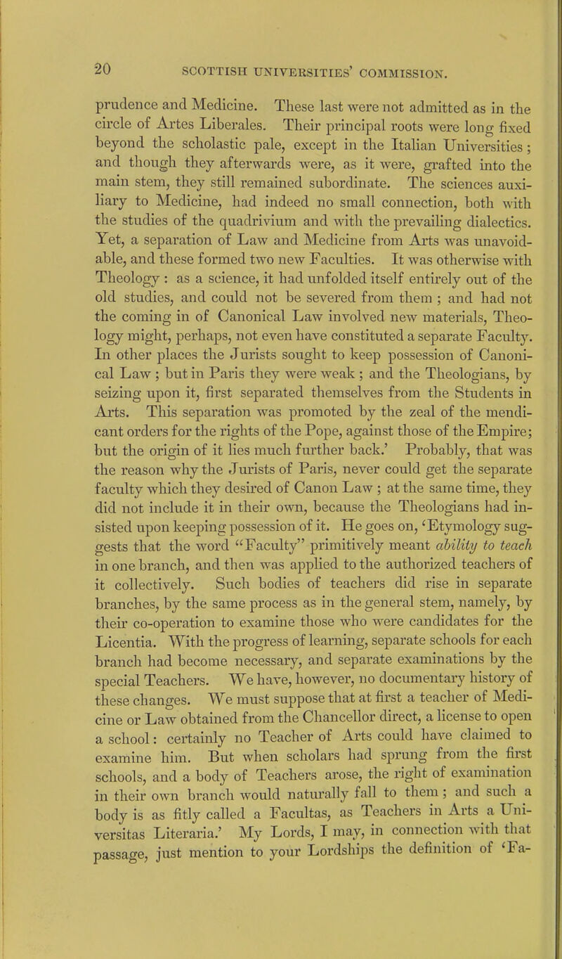 prudence and Medicine. These last were not admitted as in the circle of Artes Liberales. Their principal roots were long fixed beyond the scholastic pale, except in the Italian Universities; and though they afterwards were, as it were, grafted into the main stem, they still remained subordinate. The sciences auxi- liary to Medicine, had indeed no small connection, both with the studies of the quadrivium and with the prevailing dialectics. Yet, a separation of Law and Medicine from Arts was unavoid- able, and these formed two new Faculties. It was otherwise with Theology : as a science, it had unfolded itself entirely out of the old studies, and could not be severed from them ; and had not the coming in of Canonical Law involved new materials, Theo- logy might, perhaps, not even have constituted a separate Faculty. In other places the Jurists sought to keep possession of Canoni- cal Law ; but in Paris they were weak ; and the Theologians, by seizing upon it, first separated themselves from the Students in Arts. This separation was promoted by the zeal of the mendi- cant orders for the rights of the Pope, against those of the Empire; but the origin of it lies much further back.’ Probably, that was the reason why the Jurists of Paris, never could get the separate faculty which they desired of Canon Law ; at the same time, they did not include it in their own, because the Theologians had in- sisted upon keeping possession of it. He goes on, ‘Etymology sug- gests that the word “Faculty” primitively meant ability to teach in one branch, and then was applied to the authorized teachers of it collectively. Such bodies of teachers did rise in separate branches, by the same process as in the general stem, namely, by their co-operation to examine those who were candidates for the Licentia. With the progress of learning, separate schools for each branch had become necessary, and separate examinations by the special Teachers. We have, however, no documentary history of these changes. We must suppose that at first a teacher of Medi- cine or Law obtained from the Chancellor direct, a license to open a school: certainly no Teacher of Arts could have claimed to examine him. But when scholars had sprung from the first schools, and a body of Teachers arose, the right of examination in their own branch would naturally fall to them; and such a body is as fitly called a Facultas, as Teachers in Arts a Uni- versitas Literaria.’ My Lords, I may, in connection with that passage, just mention to your Lordships the definition of ‘Fa-