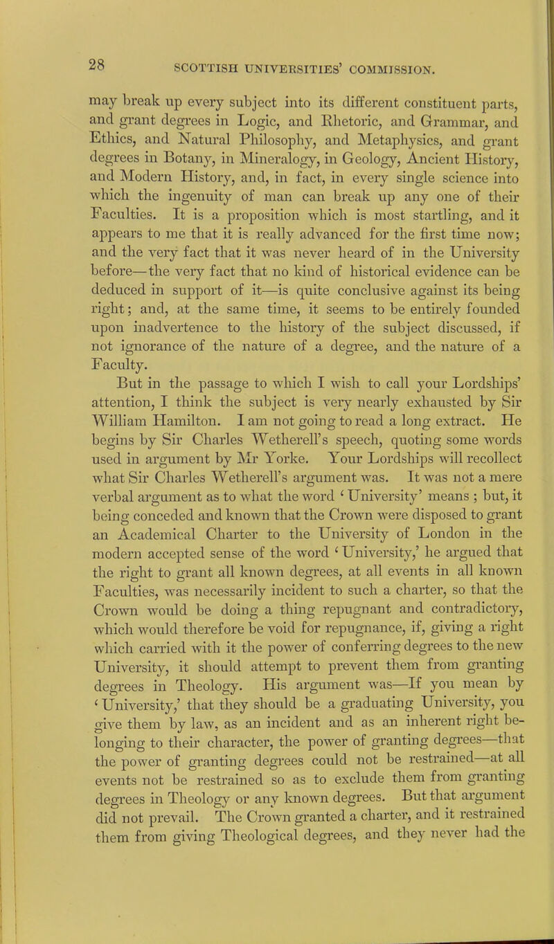 may break up every subject into its different constituent parts, and grant degrees in Logic, and Rhetoric, and Grammar, and Ethics, and Natural Philosophy, and Metaphysics, and grant degrees in Botany, in Mineralogy, in Geology, Ancient History, and Modern History, and, in fact, in every single science into which the ingenuity of man can break up any one of their Faculties. It is a proposition which is most startling, and it appears to me that it is really advanced for the first time now; and the very fact that it was never heard of in the University before—the very fact that no kind of historical evidence can be deduced in support of it—is quite conclusive against its being right; and, at the same time, it seems to be entirely founded upon inadvertence to the history of the subject discussed, if not ignorance of the nature of a degree, and the nature of a Faculty. But in the passage to which I wish to call your Lordships’ attention, I think the subject is very nearly exhausted by Sir William Hamilton. 1 am not going to read a long extract. He begins by Sir Charles Wetherell’s speech, quoting some words used in argument by Mr Yorke. Your Lordships will recollect what Sir Charles Wetherell’s argument was. It was not a mere verbal argument as to what the word ‘ University’ means ; but, it being conceded and known that the Crown were disposed to grant an Academical Charter to the University of London in the modern accepted sense of the word ‘University,’ he argued that the right to grant all known degrees, at all events in all known Faculties, was necessarily incident to such a charter, so that the Crown would be doing a thing repugnant and contradictory, which would therefore be void for repugnance, if, giving a right which carried with it the power of conferring degrees to the new University, it should attempt to prevent them from granting degrees in Theology. His argument was—If you mean by ‘ University,’ that they should be a graduating University, you give them by law, as an incident and as an inherent right be- longing to their character, the power of granting degrees that the power of granting degrees could not be restrained at all events not be restrained so as to exclude them from granting degrees in Theology or any known degrees. But that argument did not prevail. The Crown granted a charter, and it restrained them from giving Theological degrees, and they never had the