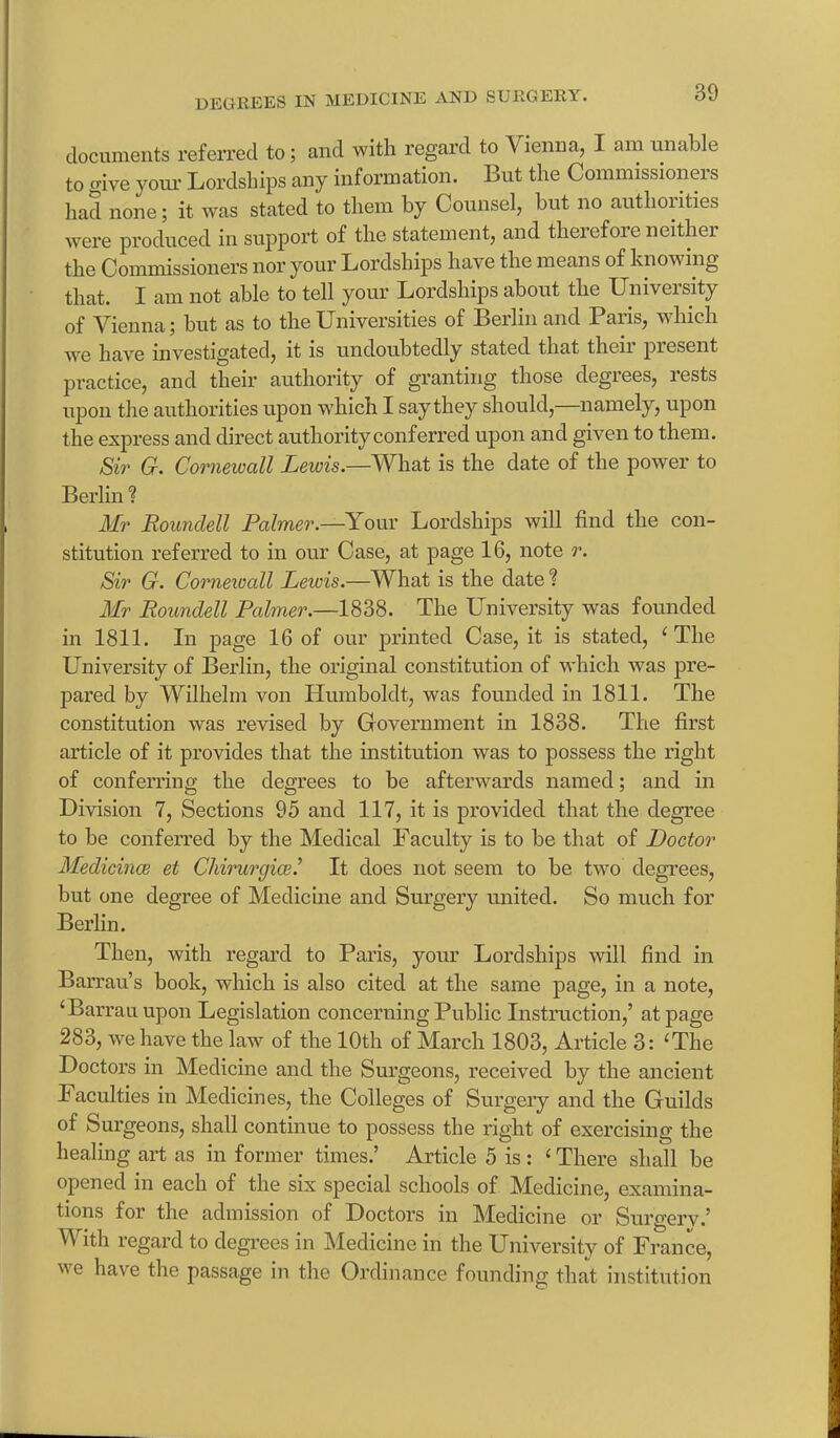 documents referred to; and with regard to Vienna, I am unable to give your Lordships any information. Lut the Commissioner had none; it was stated to them by Counsel, but no authorities were produced in support of the statement, and therefore neither the Commissioners nor your Lordships have the means of knowing that. I am not able to tell your Lordships about the XJniveisity of Vienna; but as to the Universities of Berlin and Paris, which we have investigated, it is undoubtedly stated that their piesent practice, and their authority of granting those degrees, rests upon the authorities upon which I say they should, namely, upon the express and direct authority conferred upon and given to them. Sir G. Corneivall Lewis.—What is the date of the power to Berlin ? Mr Roundell Palmer.—Your Lordships will find the con- stitution referred to in our Case, at page 16, note r. Sir G. Corneivall Leivis.—What is the date ? Mr Roundell Palmer.—1838. The University was founded in 1811. In page 16 of our printed Case, it is stated, ‘The University of Berlin, the original constitution of which was pre- pared by Wilhelm von Humboldt, was founded in 1811. The constitution was revised by Government in 1838. The first article of it provides that the institution was to possess the right of conferring the degrees to be afterwards named; and in Division 7, Sections 95 and 117, it is provided that the degree to be conferred by the Medical Faculty is to be that of Doctor Medicines et Chirurgice.’ It does not seem to be two degrees, but one degree of Medicine and Surgery united. So much for Berlin. Then, with regard to Paris, your Lordships will find in Barrau’s book, which is also cited at the same page, in a note, ‘Barrau upon Legislation concerning Public Instruction,’ at page 283, we have the law of the 10th of March 1803, Article 3: ‘The Doctors in Medicine and the Surgeons, received by the ancient Facuities in Medicines, the Colleges of Surgery and the Guilds of Surgeons, shall continue to possess the right of exercising the healing art as in former times.’ Article 5 is : ‘ There shall be opened in each of the six special schools of Medicine, examina- tions for the admission of Doctors in Medicine or Surgery.’ With regard to degrees in Medicine in the University of France, v e have the passage in the Ordinance founding that institution
