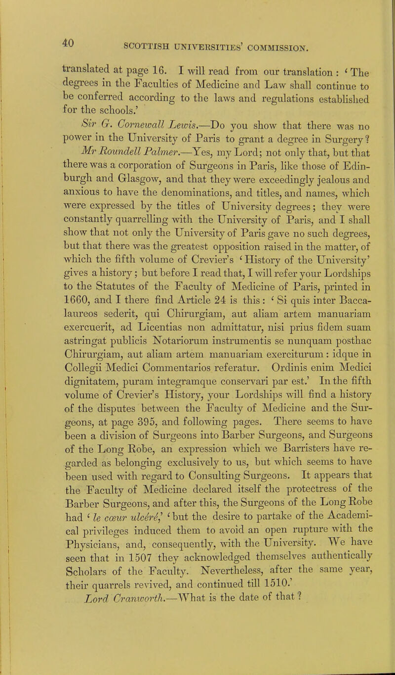 translated at page 16. I will read from our translation : 1 The degrees in the Faculties of Medicine and Law shall continue to be conferred according to the laws and regulations established for the schools.’ Sir G. Cornewall Leiois.—Do you show that there was no power in the University of Paris to grant a degree in Surgery? Mr Roundell Palmer.—Yes, my Lord; not only that, but that there was a corporation of Surgeons in Paris, like those of Edin- burgh and Glasgow, and that they were exceedingly jealous and anxious to have the denominations, and titles, and names, which were expressed by the titles of University degrees; they were constantly quarrelling with the University of Paris, and I shall show that not only the University of Paris gave no such degrees, but that there was the greatest opposition raised in the matter, of which the fifth volume of Crevier’s (History of the University’ gives a history; but before I read that, I will refer your Lordships to the Statutes of the Faculty of Medicine of Paris, printed in 1660, and I there find Article 24 is this : ‘ Si quis inter Bacca- laureos sederit, qui Cliirurgiam, aut aliam artem manuariam exercuerit, ad Licentias non admittatur, nisi prius fidem suam astringat publicis Notariorum instrumentis se nunquam posthac Chirurgiam, aut aliam artem manuariam exerciturum: idque in Collegii Medici Commentarios referatur. Ordinis enim Medici dignitatem, puram integramque conservari par est.’ In the fifth volume of Crevier’s History, your Lordships will find a history of the disputes between the Faculty of Medicine and the Sur- geons, at page 395, and following pages. There seems to have been a division of Surgeons into Barber Surgeons, and Surgeons of the Long Bobe, an expression which we Barristers have re- garded as belonging exclusively to us, but which seems to have been used with regard to Consulting Surgeons. It appears that the Faculty of Medicine declared itself the protectress of the Barber Surgeons, and after this, the Surgeons of the Long Bobe had 1 le cceur ulcere,’ ‘ but the desire to partake of the Academi- cal privileges induced them to avoid an open rupture with the Physicians, and, consequently, with the University. TV e have seen that in 1507 they acknowledged themselves authentically Scholars of the Faculty. Nevertheless, after the same year, their quarrels revived, and continued till 1510. Lord Cramoorth.—What is the date of that ?