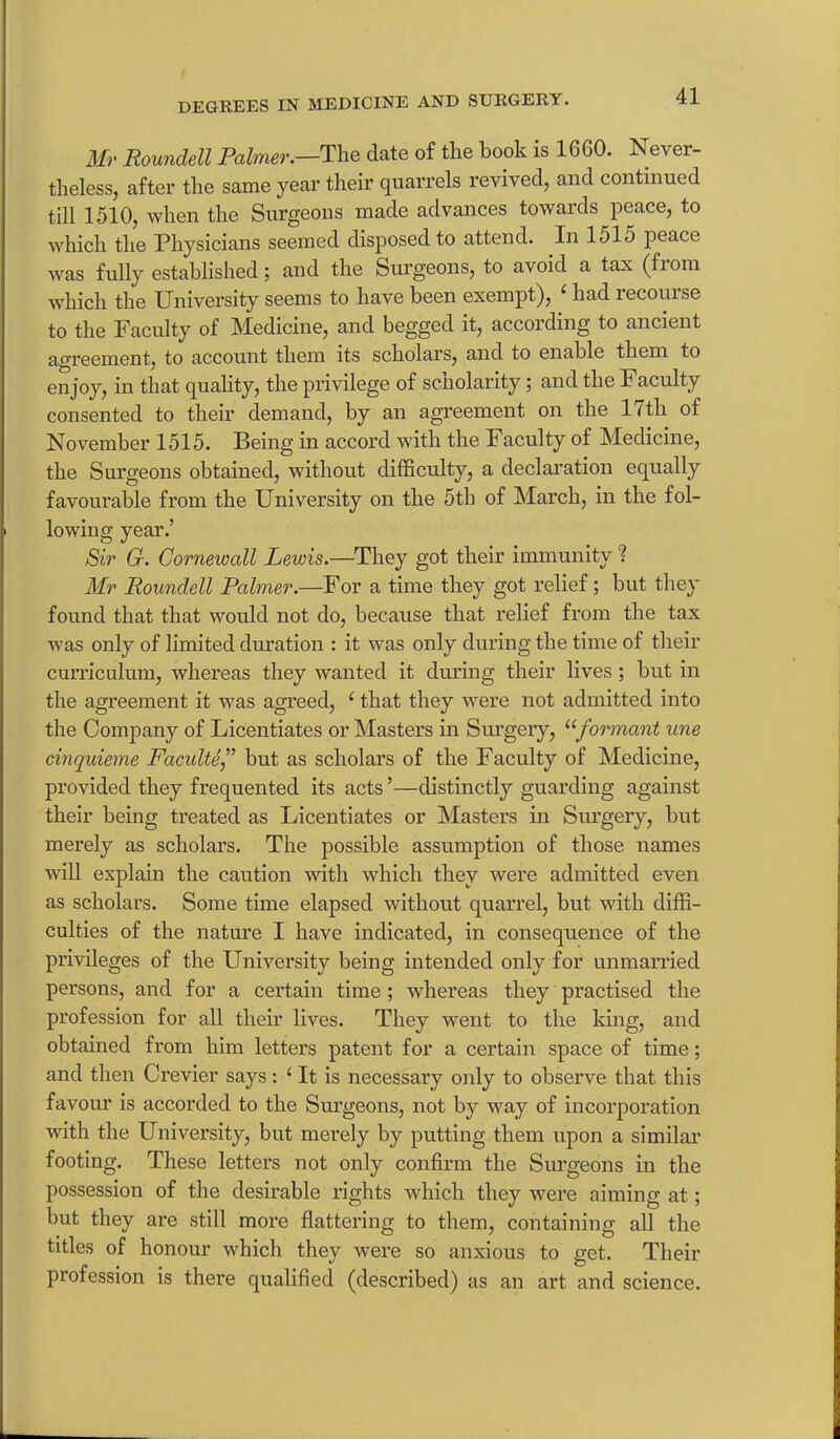 Mr Roundell Palmer.—The date of the hook is 1660. Never- theless, after the same year their quarrels revived, and continued till 1510, when the Surgeons made advances towards peace, to which the Physicians seemed disposed to attend. In 151o peace was fully established; and the Surgeons, to avoid a tax (fioin which the University seems to have been exempt), ‘ had recourse to the Faculty of Medicine, and begged it, according to ancient agreement, to account them its scholars, and to enable them to enjoy, in that quality, the privilege of scholarity; and the Faculty consented to their demand, by an agreement on the 17th of November 1515. Being in accord with the Faculty of Medicine, the Surgeons obtained, without difficulty, a declaration equally favourable from the University on the 5th of March, in the fol- lowing year.’ Sir G. Cornewall Leicis.—They got their immunity ? Mr Roundell Palmer.—For a time they got relief; but they found that that would not do, because that relief from the tax was only of limited duration : it was only during the time of their curriculum, whereas they wanted it during their lives ; but in the agreement it was agreed, ‘ that they were not admitted into the Company of Licentiates or Masters in Surgery, “formant une cinquieme Faculty” but as scholars of the Faculty of Medicine, provided they frequented its acts ’—distinctly guarding against their being treated as Licentiates or Masters in Surgery, but merely as scholars. The possible assumption of those names will explain the caution with which they were admitted even as scholars. Some time elapsed without quarrel, but with diffi- culties of the nature I have indicated, in consequence of the privileges of the University being intended only for unmarried persons, and for a certain time; whereas they practised the profession for all their lives. They went to the king, and obtained from him letters patent for a certain space of time; and then Crevier says: ‘ It is necessary only to observe that this favour is accorded to the Surgeons, not by way of incorporation with the University, but merely by putting them upon a similar footing. These letters not only confirm the Surgeons in the possession of the desirable rights which they were aiming at; but they are still more flattering to them, containing all the titles of honour which they were so anxious to get. Their profession is there qualified (described) as an art and science.