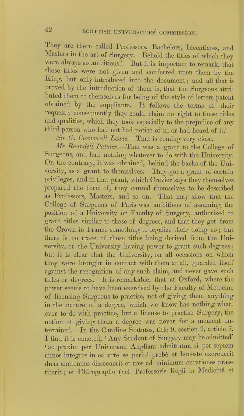 They are there called Professors, Bachelors, Licentiates, and Masters in the art of Surgery. Behold the titles of which they were always so ambitious ! But it is important to remark, that those titles were not given and conferred upon them by the King, but only introduced into the document; and all that is proved by the introduction of them is, that the Surgeons attri- buted them to themselves for being of the style of letters patent obtained by the suppliants. It follows the terms of their request; consequently they could claim no right to these titles and qualities, which they took especially to the prejudice of any third person who had not had notice of it, or had heard of it.’ Sir G. Cornewall Leivis.—That is coming very close. Mr Roundell Palmer.—That was a grant to the College of Surgeons, and had nothing whatever to do with the University. On the contrary, it was obtained, behind the backs of the Uni- versity, as a grant to themselves. They got a grant of certain privileges, and in that grant, which Crevier says they themselves prepared the form of, they caused themselves to be described as Professors, Masters, and so on. That may show that the College of Surgeons of Paris was ambitious of assuming the position of a University or Faculty of Surgery, authorized to grant titles similar to those of degrees, and that they got from the Crown in France something to legalize their doing so ; but there is no trace of those titles being derived from the Uni- versity, or the University having power to grant such degrees ; but it is clear that the University, on all occasions on which they were brought in contact with them at all, guarded itself against the recognition of any such claim, and never gave such titles or degrees. It is remarkable, that at Oxford, where the power seems to have been exercised by the Faculty of Medicine of licensing Surgeons to practise, not of giving them anything in the nature of a degree, which we know has nothing what- ever to do with practice, but a license to practise Surgery, the notion of giving them a degree was never for a moment en- tertained. In the Caroline Statutes, title 9, section 9, article 7, I find it is enacted, e Any Student of Surgery may be admitted’ 1 ad praxim per Universam Angliam admittatur, si per septem annos integros in ea arte se perite probe et honeste exercuerit duas anatomias dissecuerit et tres ad minimum curationes pi’ses- titerit; et Chirographo (vel Professoris Pegu in Medicina et