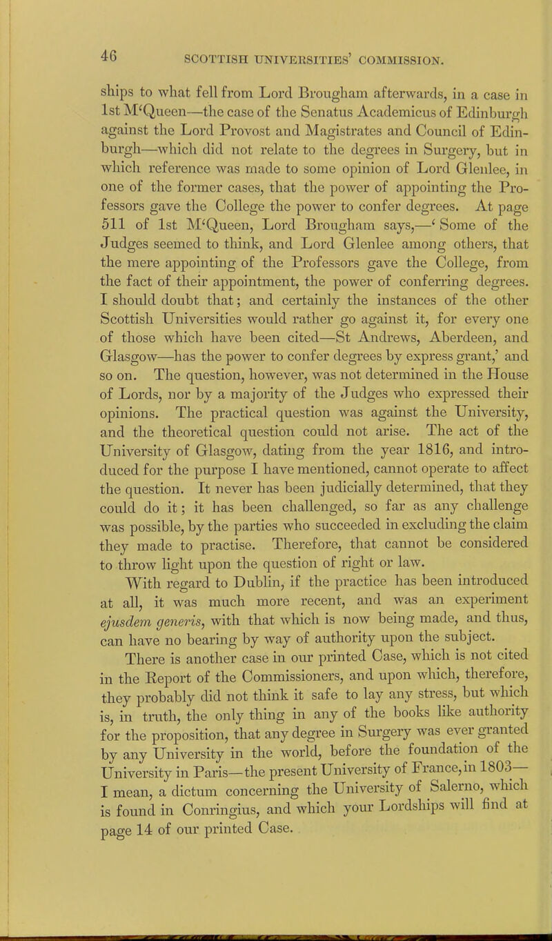 ships to what fell from Lord Brougham afterwards, in a case in 1st McQueen—the case of the Senatus Academicus of Edinburgh against the Lord Provost and Magistrates and Council of Edin- burgh—which did not relate to the degrees in Surgery, hut in which reference was made to some opinion of Lord Glenlee, in one of the former cases, that the power of appointing the Pro- fessors gave the College the power to confer degrees. At page 511 of 1st Queen, Lord Brougham says,—‘ Some of the Judges seemed to think, and Lord Glenlee among others, that the mere appointing of the Professors gave the College, from the fact of their appointment, the power of conferring degrees. I should doubt that; and certainly the instances of the other Scottish Universities would rather go against it, for every one of those which have been cited—St Andrews, Aberdeen, and Glasgow—has the power to confer degrees by express grant,’ and so on. The question, however, was not determined in the House of Lords, nor by a majority of the Judges who expressed their opinions. The practical question was against the University, and the theoretical question could not arise. The act of the University of Glasgow, dating from the year 1816, and intro- duced for the purpose I have mentioned, cannot operate to affect the question. It never has been judicially determined, that they could do it; it has been challenged, so far as any challenge was possible, by the parties who succeeded in excluding the claim they made to practise. Therefore, that cannot be considered to throw light upon the question of right or law. With regard to Dublin, if the practice has been introduced at all, it was much more recent, and was an experiment ejusclem generis, with that which is now being made, and thus, can have no bearing by way of authority upon the subject. There is another case in our printed Case, which is not cited in the Report of the Commissioners, and upon which, therefore, they probably did not think it safe to lay any stress, but which is, in truth, the only thing in any of the books like authority for the proposition, that any degree in Surgery was ever granted by any University in the world, before the foundation of the University in Paris—the present University of Fiance,in 1803 I mean, a dictum concerning the University of Saleino, which is found in Conringius, and which your Lordships will find at page 14 of our printed Case.