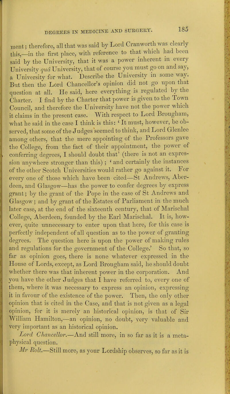 went; therefore, all that was said by Lord Cranworth was clearly this,—in the first place, with reference to that which had been said by the University, that it was a power inherent in every University qua University, that of course you must go on and eay, a University for what. Describe the University in someway. But then the Lord Chancellor’s opinion did not go upon that question at all. He said, here everything is regulated by the Charter. I find by the Charter that power is given to the Town Council, and therefore the University have not the power which it claims in the present case. With respect to Lord Brougham, what he said in the case I think is this: (It must, however, be ob- served, that some of the Judges seemed to think, and Lord Glenlee among others, that the mere appointing of the Professors gave the College, from the fact of their appointment, the power of , conferring degrees, I should doubt that’ (there is not an expres- sion anywhere stronger than this) ; 1 and certainly the instances of the other Scotch Universities would rather go against it. For eveiy one of those which have been cited—St Andrews, Aber- deen, and Glasgow—has the power to confer degrees by express grant; by the grant of the Pope in the case of St Andrews and Glasgow; and by grant of the Estates of Parliament in the much later case, at the end of the sixteenth century, that of Marischal College, Aberdeen, founded by the Earl Marischal. It is, how- ever, quite unnecessary to enter upon that here, for this case is perfectly independent of all question as to the power of granting degrees. The question here is upon the power of making rules and regulations for the government of the College.’ So that, so far as opinion goes, there is none whatever expressed in the House of Lords, except, as Lord Brougham said, he should doubt whether there was that inherent power in the corporation. And you have the other Judges that I have referred to, every one of them, where it was necessary to express an opinion, expressing it in favour of the existence of the power. Then, the only other opinion that is cited in the Case, and that is not given as a legal opinion, for it is merely an historical opinion, is that of Sir William Hamilton,—an opinion, no doubt, very valuable and very important as an historical opinion. Lord Chancellor.—And still more, in so far as it is a meta- physical question. Mr Bolt.—Still more, as your Lordship observes, so far as it is