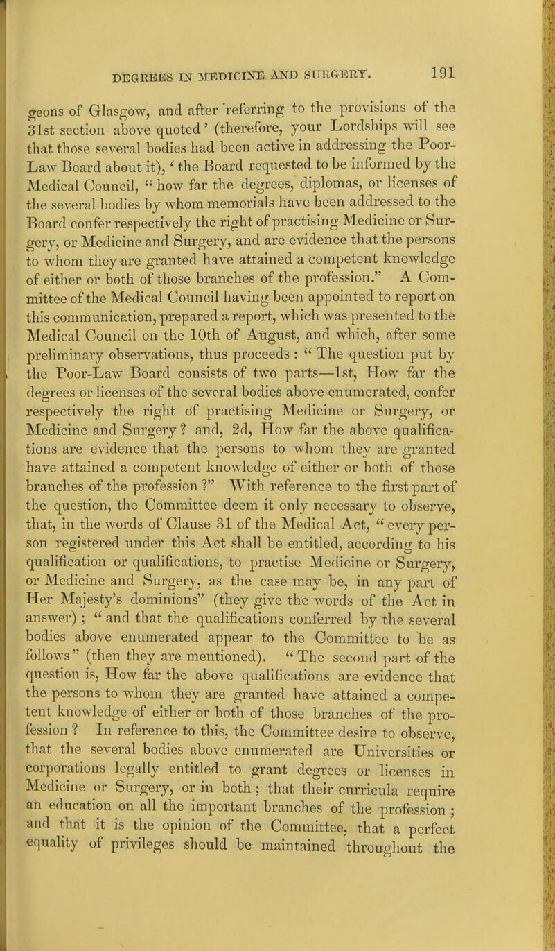 geons of Glasgow, and after referring to the provisions of the 31st section above quoted’ (therefore, your Lordships will see that those several bodies had been active in addressing the Poor- Law Board about it), ‘ the Board requested to be informed by the Medical Council, “ how far the degrees, diplomas, or licenses of the several bodies by whom memorials have been addressed to the Board confer respectively the right of practising Medicine or Sur- gery, or Medicine and Surgery, and are evidence that the persons to whom they are granted have attained a competent knowledge of either or both of those branches of the profession.” A Com- mittee of the Medical Council having been appointed to report on this communication, prepared a report, which was presented to the Medical Council on the 10th of August, and which, after some preliminary observations, thus proceeds : “ The question put by the Poor-Law Board consists of two parts—1st, How far the degrees or licenses of the several bodies above enumerated, confer respectively the right of practising Medicine or Surgery, or Medicine and Surgery? and, 2d, Plow far the above qualifica- tions are evidence that the persons to whom they are granted have attained a competent knowledge of either or both of those branches of the profession?” With reference to the first part of the question, the Committee deem it only necessary to observe, that, in the words of Clause 31 of the Medical Act, “ every per- son registered under this Act shall be entitled, according to his qualification or qualifications, to practise Medicine or Surgery, or Medicine and Surgery, as the case may be, in any part of Her Majesty’s dominions” (they give the words of the Act in answer) ; “ and that the qualifications conferred by the several bodies above enumerated appear to the Committee to be as follows” (then they are mentioned). “The second part of the question is, How far the above qualifications are evidence that the persons to whom they are granted have attained a compe- tent knowledge of either or both of those branches of the pro- fession ? In reference to this, the Committee desire to observe, that the several bodies above enumerated are Universities or corporations legally entitled to grant degrees or licenses in Medicine or Surgery, or in both; that their curricula require an education on all the important branches of the profession ; and that it is the opinion of the Committee, that a perfect equality of privileges should be maintained throughout the