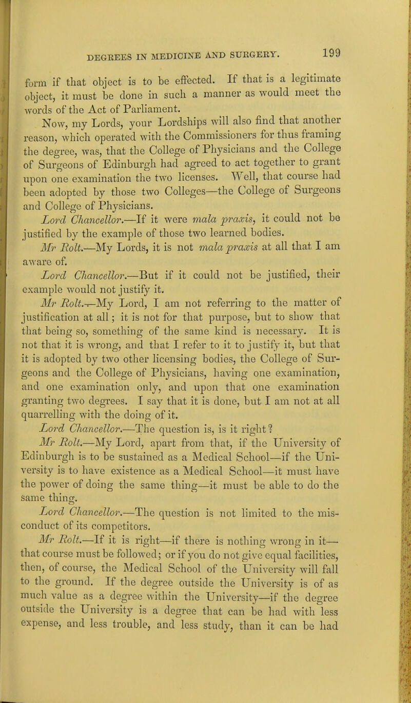 * DEGREES IN MEDICINE AND SURGERY. 199 form if that object is to be effected. If that is a legitimate object, it must be done in such a manner as would meet the words of the Act of Parliament. Now, my Lords, your Lordships will also find that another reason, which operated with the Commissioners for thus framing the degree, was, that the College of Physicians and the College of Surgeons of Edinburgh had agreed to act together to grant upon one examination the two licenses. Well, that course had been adopted by those two Colleges—the College of Surgeons and College of Physicians. Lord Chancellor.—If it were mala praxis, it could not be justified by the example of those two learned bodies. Mr Bolt.'—My Lords, it is not mala praxis at all that I am aware of. Ijord Chancellor.—But if it could not be justified, their example would not justify it. Mr Bolt.—My Lord, I am not referring to the matter of justification at all; it is not for that purpose, but to show that that being so, something of the same kind is necessary. It is not that it is wrong, and that I refer to it to justify it, but that it is adopted by two other licensing bodies, the College of Sur- geons and the College of Physicians, having one examination, and one examination only, and upon that one examination granting two degrees. I say that it is done, but I am not at all quarrelling with the doing of it. Lord Chancellor.—The question is, is it right? Mr Bolt.—My Lord, apart from that, if the University of Edinburgh is to be sustained as a Medical School—if the Uni- versity is to have existence as a Medical School—it must have the power of doing the same thing—it must be able to do the same thing. Lord Chancellor.—The question is not limited to the mis- conduct of its competitors. Mr Bolt.—If it is right—if there is nothing wrong in it— that course must be followed; or if you do not give equal facilities, then, of course, the Medical School of the University will fall to the ground. If the degree outside the University is of as much value as a degree within the University—if the degree outside the University is a degree that can be had with less expense, and less trouble, and less study, than it can be had