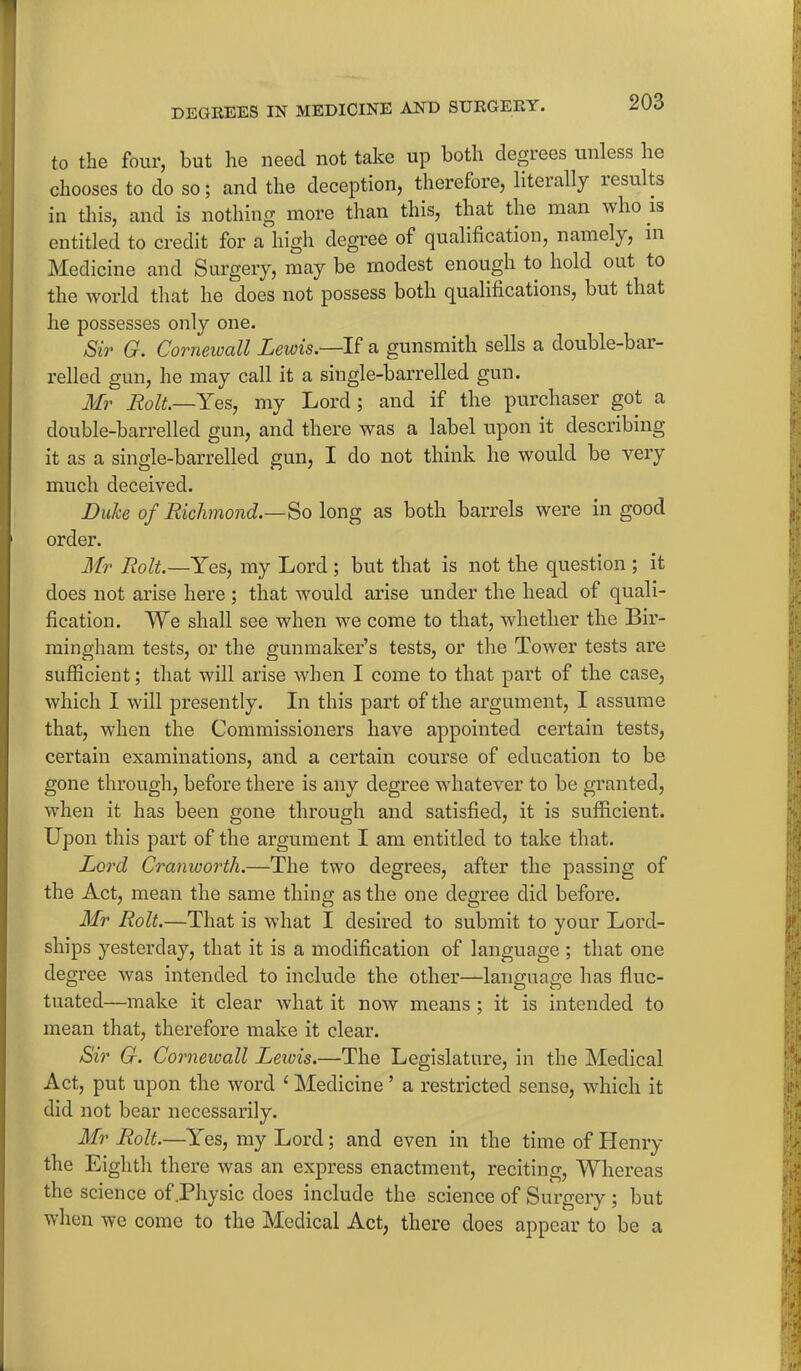 to the four, but he need not take up both degrees unless lie chooses to do so; and the deception, therefore, literally lesults in this, and is nothing more than this, that the man who is entitled to credit for a high degree of qualification, namely, in Medicine and Surgery, may be modest enough to hold out to the world that he does not possess both qualifications, but that he possesses only one. Sir G. Cornewall Lewis.—If a gunsmith sells a double-bai- relled gun, he may call it a single-barrelled gun. Mr Rolt.—Yes, my Lord ; and if the purchaser got a double-barrelled gun, and there was a label upon it describing it as a single-barrelled gun, I do not think he would be very much deceived. Duke of Richmond.—So long as both barrels were in good order. Mr Rolt.—Yes, my Lord ; but that is not the question ; it does not arise here; that would arise under the head of quali- fication. We shall see when we come to that, whether the Bir- mingham tests, or the gunmaker’s tests, or the Tower tests are sufficient; that will arise when I come to that part of the case, which I will presently. In this part of the argument, I assume that, when the Commissioners have appointed certain tests, certain examinations, and a certain course of education to be gone through, before there is any degree wdiatever to be granted, when it has been gone through and satisfied, it is sufficient. Upon this part of the argument I am entitled to take that. Lord Cranwortli.—The two degrees, after the passing of the Act, mean the same thing as the one degree did before. Mr Rolt.—That is what I desired to submit to your Lord- ships yesterday, that it is a modification of language ; that one degree was intended to include the other—language has fluc- tuated—make it clear what it now means ; it is intended to mean that, therefore make it clear. Sir G. Corneioall Leivis.—The Legislature, in the Medical Act, put upon the word c Medicine ’ a restricted sense, which it did not bear necessarily. Mr Rolt.—Yes, my Lord; and even in the time of Henry the Eighth there was an express enactment, reciting, Whereas the science of .Physic does include the science of Surgery ; but when we come to the Medical Act, there does appear to be a